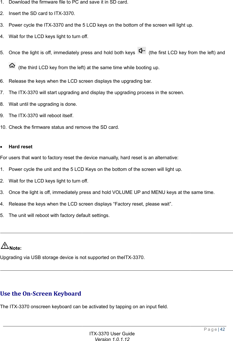   1. Download the firmware file to PC and save it in SD card2. Insert the SD card to ITX-3370. 3. Power cycle the ITX-3370 and the 5 LCD keys on the bottom of the screen will light up4. Wait for the LCD keys light to turn off.5. Once the light is off, immediately press and hold both keys  (the third LCD key from the left) at the same time while booting up.6. Release the keys when the LCD screen displays the upgrading bar.7. The ITX-3370 will start upgrading and 8. Wait until the upgrading is done. 9. The ITX-3370 will reboot itself. 10. Check the firmware status and remove the SD card. · Hard reset For users that want to factory reset the device manually1. Power cycle the unit and the 5 LCD Keys on the bottom of the screen will light up.2. Wait for the LCD keys light to turn off.3. Once the light is off, immediately press and hold VOLUME UP and MENU keys at the same time.4. Release the keys when the LCD screen displays “Factory reset, please wait”.5. The unit will reboot with factory default settings.  Note: Upgrading via USB storage device is not supported on the   Use the On-Screen Keyboard The ITX-3370 onscreen keyboard can be activated by tapping on an input field. ITX-3370 User Guide Version 1.0.1.12 firmware file to PC and save it in SD card. the 5 LCD keys on the bottom of the screen will light upWait for the LCD keys light to turn off. Once the light is off, immediately press and hold both keys  (the first LCD key from the left) and from the left) at the same time while booting up. Release the keys when the LCD screen displays the upgrading bar. art upgrading and display the upgrading process in the screen. Check the firmware status and remove the SD card. want to factory reset the device manually, hard reset is an alternative: Power cycle the unit and the 5 LCD Keys on the bottom of the screen will light up. Wait for the LCD keys light to turn off. Once the light is off, immediately press and hold VOLUME UP and MENU keys at the same time.when the LCD screen displays “Factory reset, please wait”. The unit will reboot with factory default settings. Upgrading via USB storage device is not supported on theITX-3370.  onscreen keyboard can be activated by tapping on an input field.  Page| 42 the 5 LCD keys on the bottom of the screen will light up. (the first LCD key from the left) and Once the light is off, immediately press and hold VOLUME UP and MENU keys at the same time. 