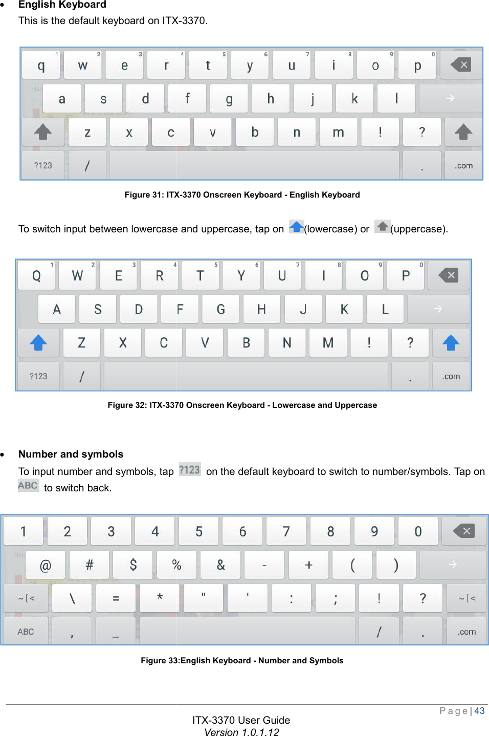   · English Keyboard This is the default keyboard on ITXFigure 31: ITX To switch input between lowercase and upperca Figure 32: ITX-3370 · Number and symbols To input number and symbols, tap  to switch back. Figure 33ITX-3370 User Guide Version 1.0.1.12 ITX-3370. ITX-3370 Onscreen Keyboard - English Keyboard To switch input between lowercase and uppercase, tap on  (lowercase) or (uppercase).3370 Onscreen Keyboard - Lowercase and Uppercase  To input number and symbols, tap  on the default keyboard to switch to number/symbols. Tap on 33:English Keyboard - Number and Symbols  Page| 43  (uppercase).  on the default keyboard to switch to number/symbols. Tap on  