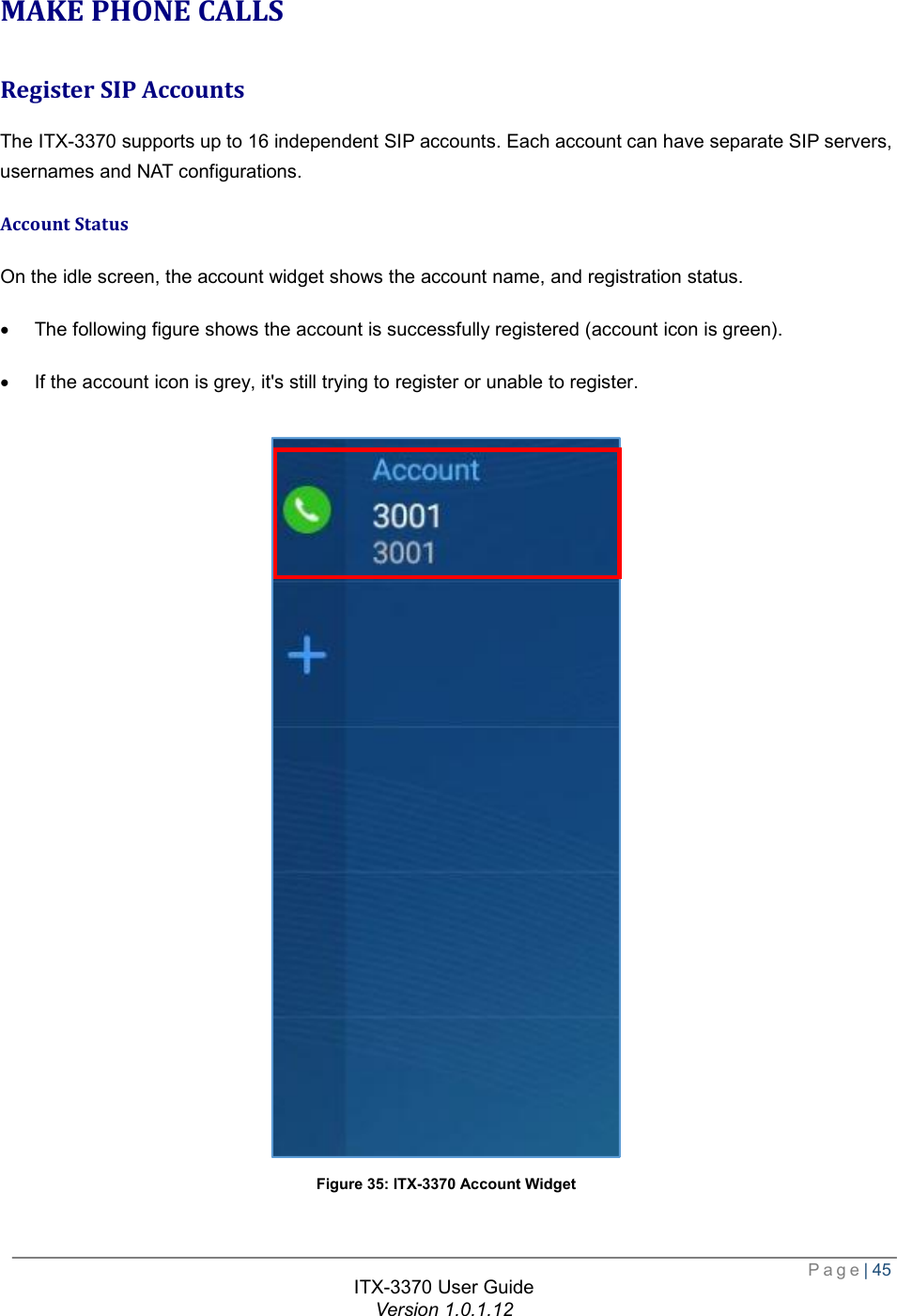  Page| 45  ITX-3370 User Guide Version 1.0.1.12  MAKE PHONE CALLS Register SIP Accounts The ITX-3370 supports up to 16 independent SIP accounts. Each account can have separate SIP servers, usernames and NAT configurations. Account Status On the idle screen, the account widget shows the account name, and registration status. · The following figure shows the account is successfully registered (account icon is green). · If the account icon is grey, it&apos;s still trying to register or unable to register.   Figure 35: ITX-3370 Account Widget 