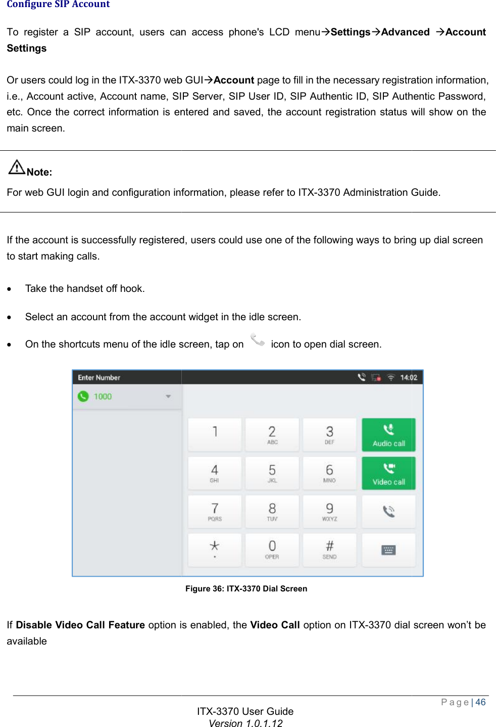   Configure SIP Account To register a SIP account, users can accessSettings  Or users could log in the ITX-3370 web GUIi.e., Account active, Account name, SIP Server, SIP User ID, SIP Authentic ID, SIP Authentic Password, etc. Once the correct information is entered and saved, the account registration status will shomain screen.  Note: For web GUI login and configuration information, please refer to   If the account is successfully registered, users could use one of the following ways to bring up dial screen to start making calls.  · Take the handset off hook. · Select an account from the account widget in the idle screen.· On the shortcuts menu of the idle screen, tap on  If Disable Video Call Feature option is enabled, the available  ITX-3370 User Guide Version 1.0.1.12 users can access phone&apos;s LCD menuàSettingsàAdvanced web GUIàAccount page to fill in the necessary registration information, i.e., Account active, Account name, SIP Server, SIP User ID, SIP Authentic ID, SIP Authentic Password, etc. Once the correct information is entered and saved, the account registration status will shoFor web GUI login and configuration information, please refer to ITX-3370 Administration Guide.If the account is successfully registered, users could use one of the following ways to bring up dial screen Select an account from the account widget in the idle screen. of the idle screen, tap on  icon to open dial screen. Figure 36: ITX-3370 Dial Screen option is enabled, the Video Call option on ITX-3370 dial screen  Page| 46 Advanced àAccount page to fill in the necessary registration information, i.e., Account active, Account name, SIP Server, SIP User ID, SIP Authentic ID, SIP Authentic Password, etc. Once the correct information is entered and saved, the account registration status will show on the Administration Guide. If the account is successfully registered, users could use one of the following ways to bring up dial screen  dial screen won’t be 