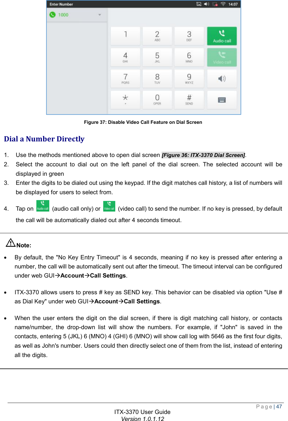  Page| 47  ITX-3370 User Guide Version 1.0.1.12   Figure 37: Disable Video Call Feature on Dial Screen Dial a Number Directly 1. Use the methods mentioned above to open dial screen [Figure 36: ITX-3370 Dial Screen]. 2. Select the account to dial out on the left panel of the dial screen. The selected account will be displayed in green 3. Enter the digits to be dialed out using the keypad. If the digit matches call history, a list of numbers will be displayed for users to select from. 4. Tap on   (audio call only) or   (video call) to send the number. If no key is pressed, by default the call will be automatically dialed out after 4 seconds timeout.  Note: · By default, the &quot;No Key Entry Timeout&quot; is 4 seconds, meaning if no key is pressed after entering a number, the call will be automatically sent out after the timeout. The timeout interval can be configured under web GUIàAccountàCall Settings. · ITX-3370 allows users to press # key as SEND key. This behavior can be disabled via option &quot;Use # as Dial Key&quot; under web GUIàAccountàCall Settings. · When the user enters the digit on the dial screen, if there is digit matching call history, or contacts name/number, the drop-down list will show the numbers. For example, if &quot;John&quot; is saved in the contacts, entering 5 (JKL) 6 (MNO) 4 (GHI) 6 (MNO) will show call log with 5646 as the first four digits, as well as John&apos;s number. Users could then directly select one of them from the list, instead of entering all the digits.  