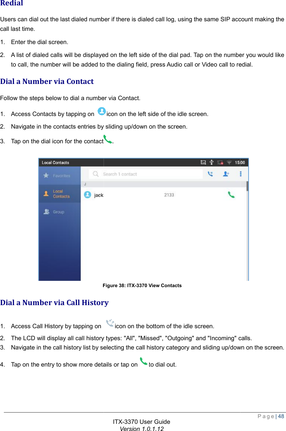   Redial Users can dial out the last dialed number if there is dialed call log, using the same SIP account making the call last time. 1. Enter the dial screen. 2. A list of dialed calls will be displayed on the left side of the dial pad. Tap on the number you would like to call, the number will be added to the dialing field, press Audio call or Video call to redialDial a Number via Contact Follow the steps below to dial a number via Contact.1. Access Contacts by tapping on 2. Navigate in the contacts entries by sliding up/down on the screen.3. Tap on the dial icon for the contactFigure Dial a Number via Call History1. Access Call History by tapping on 2. The LCD will display all call history types: &quot;All&quot;, &quot;Missed&quot;, &quot;Outgoing&quot; and &quot;Incoming&quot; calls.3. Navigate in the call history list by selecting the call history category and sliding up/down on the screen.4. Tap on the entry to show more details or tap onITX-3370 User Guide Version 1.0.1.12 Users can dial out the last dialed number if there is dialed call log, using the same SIP account making the will be displayed on the left side of the dial pad. Tap on the number you would like , the number will be added to the dialing field, press Audio call or Video call to redialthe steps below to dial a number via Contact. icon on the left side of the idle screen. Navigate in the contacts entries by sliding up/down on the screen. . Figure 38: ITX-3370 View Contacts Call History Call History by tapping on icon on the bottom of the idle screen. The LCD will display all call history types: &quot;All&quot;, &quot;Missed&quot;, &quot;Outgoing&quot; and &quot;Incoming&quot; calls.history list by selecting the call history category and sliding up/down on the screen.to show more details or tap onto dial out.  Page| 48 Users can dial out the last dialed number if there is dialed call log, using the same SIP account making the will be displayed on the left side of the dial pad. Tap on the number you would like , the number will be added to the dialing field, press Audio call or Video call to redial.  The LCD will display all call history types: &quot;All&quot;, &quot;Missed&quot;, &quot;Outgoing&quot; and &quot;Incoming&quot; calls. history list by selecting the call history category and sliding up/down on the screen. 