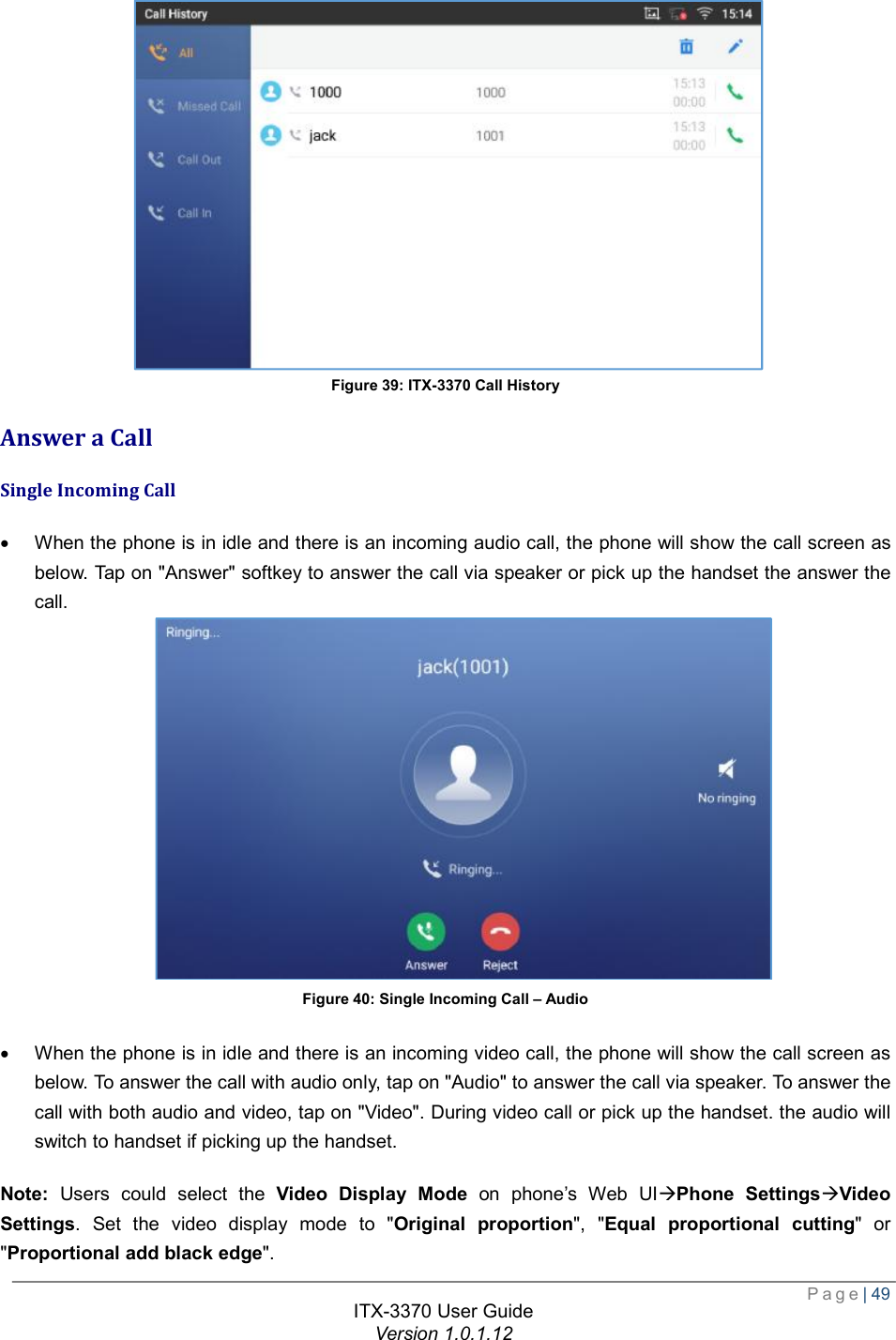  Page| 49  ITX-3370 User Guide Version 1.0.1.12   Figure 39: ITX-3370 Call History Answer a Call Single Incoming Call · When the phone is in idle and there is an incoming audio call, the phone will show the call screen as below. Tap on &quot;Answer&quot; softkey to answer the call via speaker or pick up the handset the answer the call.  Figure 40: Single Incoming Call – Audio  · When the phone is in idle and there is an incoming video call, the phone will show the call screen as below. To answer the call with audio only, tap on &quot;Audio&quot; to answer the call via speaker. To answer the call with both audio and video, tap on &quot;Video&quot;. During video call or pick up the handset. the audio will switch to handset if picking up the handset. Note: Users could select the  Video Display Mode on phone’s Web UIàPhone SettingsàVideo Settings. Set the video display mode to &quot;Original proportion&quot;, &quot;Equal proportional cutting&quot; or &quot;Proportional add black edge&quot;.  