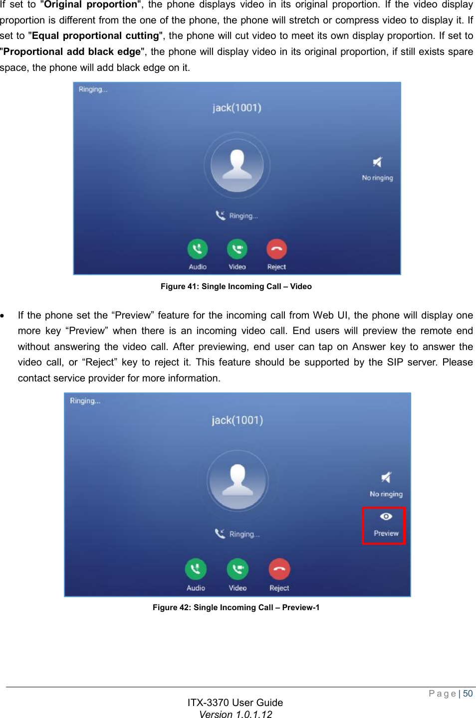  Page| 50  ITX-3370 User Guide Version 1.0.1.12  If set to &quot;Original proportion&quot;, the phone displays video in its original proportion. If the video display proportion is different from the one of the phone, the phone will stretch or compress video to display it. If set to &quot;Equal proportional cutting&quot;, the phone will cut video to meet its own display proportion. If set to &quot;Proportional add black edge&quot;, the phone will display video in its original proportion, if still exists spare space, the phone will add black edge on it.  Figure 41: Single Incoming Call – Video  · If the phone set the “Preview” feature for the incoming call from Web UI, the phone will display one more key  “Preview” when there is an incoming video call. End users will preview the remote end without answering the video call. After previewing, end user can tap on Answer key to answer the video call, or  “Reject” key to reject it. This feature should be supported by the SIP server. Please contact service provider for more information.     Figure 42: Single Incoming Call – Preview-1 
