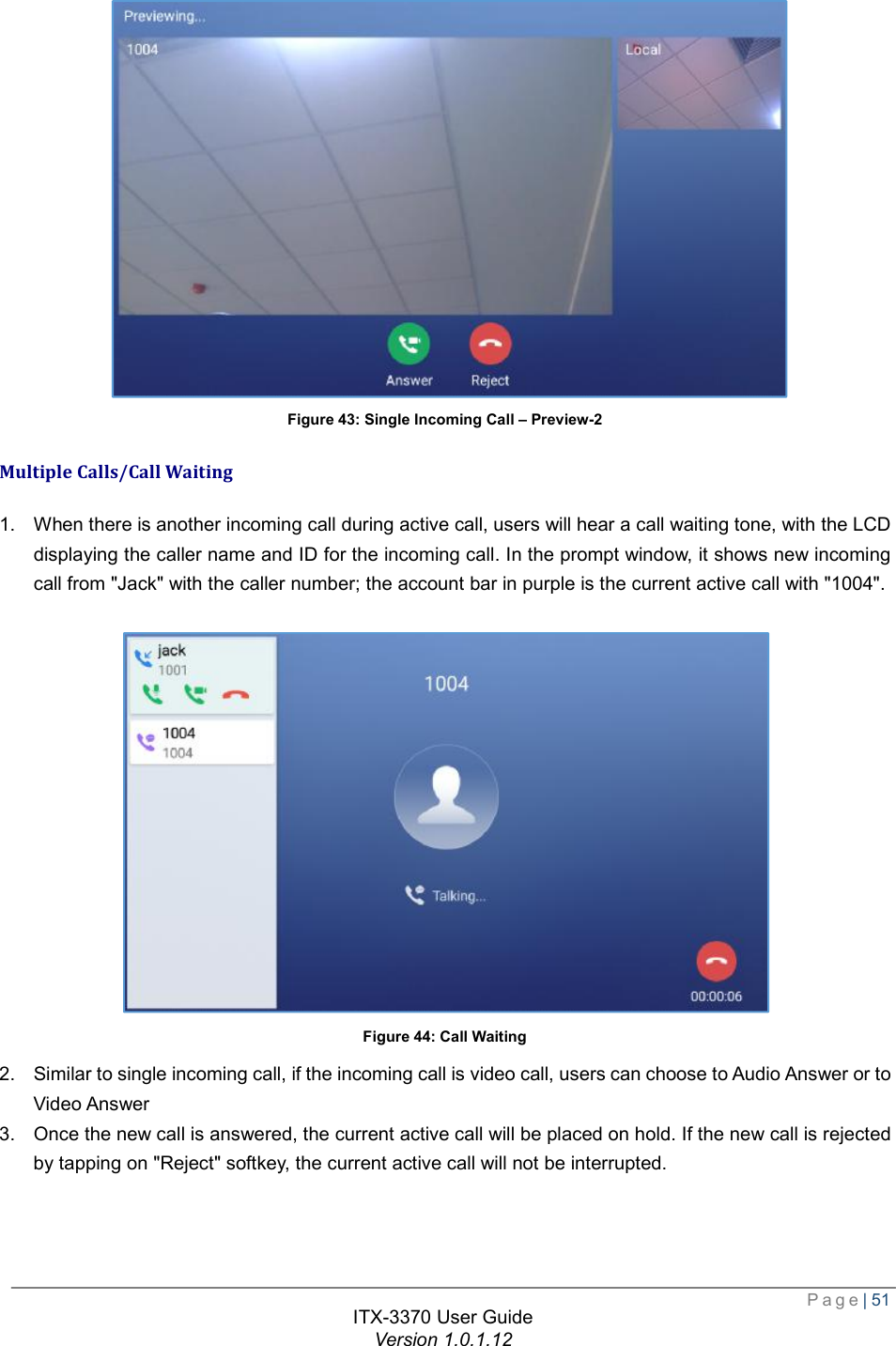  Page| 51  ITX-3370 User Guide Version 1.0.1.12   Figure 43: Single Incoming Call – Preview-2 Multiple Calls/Call Waiting 1. When there is another incoming call during active call, users will hear a call waiting tone, with the LCD displaying the caller name and ID for the incoming call. In the prompt window, it shows new incoming call from &quot;Jack&quot; with the caller number; the account bar in purple is the current active call with &quot;1004&quot;.   Figure 44: Call Waiting 2. Similar to single incoming call, if the incoming call is video call, users can choose to Audio Answer or to Video Answer 3. Once the new call is answered, the current active call will be placed on hold. If the new call is rejected by tapping on &quot;Reject&quot; softkey, the current active call will not be interrupted. 