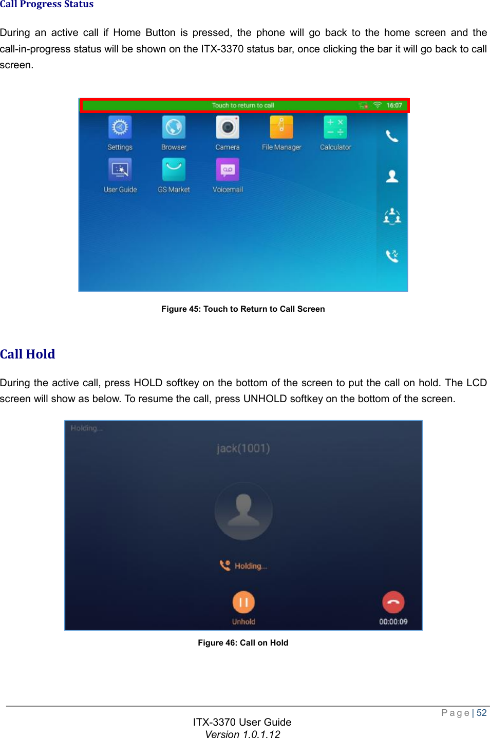  Page| 52  ITX-3370 User Guide Version 1.0.1.12  Call Progress Status During an active call if Home Button is pressed, the phone will go back to the home screen and the call-in-progress status will be shown on the ITX-3370 status bar, once clicking the bar it will go back to call screen.   Figure 45: Touch to Return to Call Screen  Call Hold During the active call, press HOLD softkey on the bottom of the screen to put the call on hold. The LCD screen will show as below. To resume the call, press UNHOLD softkey on the bottom of the screen.  Figure 46: Call on Hold  