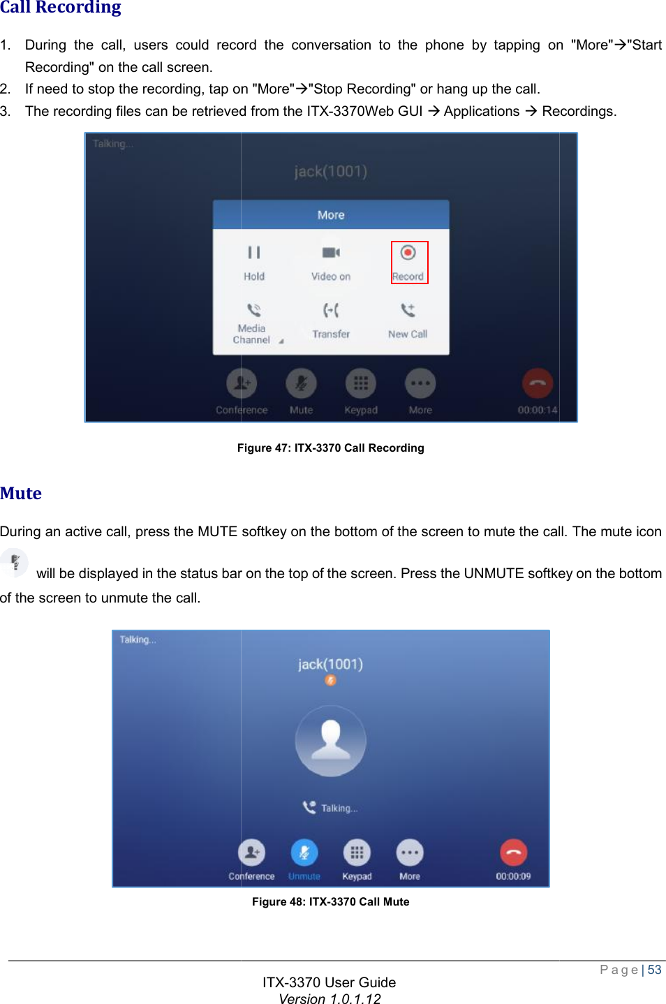   Call Recording 1. During the call, users could record the conversation to Recording&quot; on the call screen.  2. If need to stop the recording, tap on &quot;More&quot;3. The recording files can be retrieved from the Figure Mute During an active call, press the MUTE softkey will be displayed in the status bar on the top of the screen. Press the UNMUTE softkey on the bottom of the screen to unmute the call. ITX-3370 User Guide Version 1.0.1.12 During the call, users could record the conversation to the phone by tapping on &quot;More&quot;p the recording, tap on &quot;More&quot;à&quot;Stop Recording&quot; or hang up the call. d from the ITX-3370Web GUI à Applications à Recordings.Figure 47: ITX-3370 Call Recording During an active call, press the MUTE softkey on the bottom of the screen to mute the call. The mute icon will be displayed in the status bar on the top of the screen. Press the UNMUTE softkey on the bottom  Figure 48: ITX-3370 Call Mute  Page| 53 the phone by tapping on &quot;More&quot;à&quot;Start Recordings.  on the bottom of the screen to mute the call. The mute icon will be displayed in the status bar on the top of the screen. Press the UNMUTE softkey on the bottom  