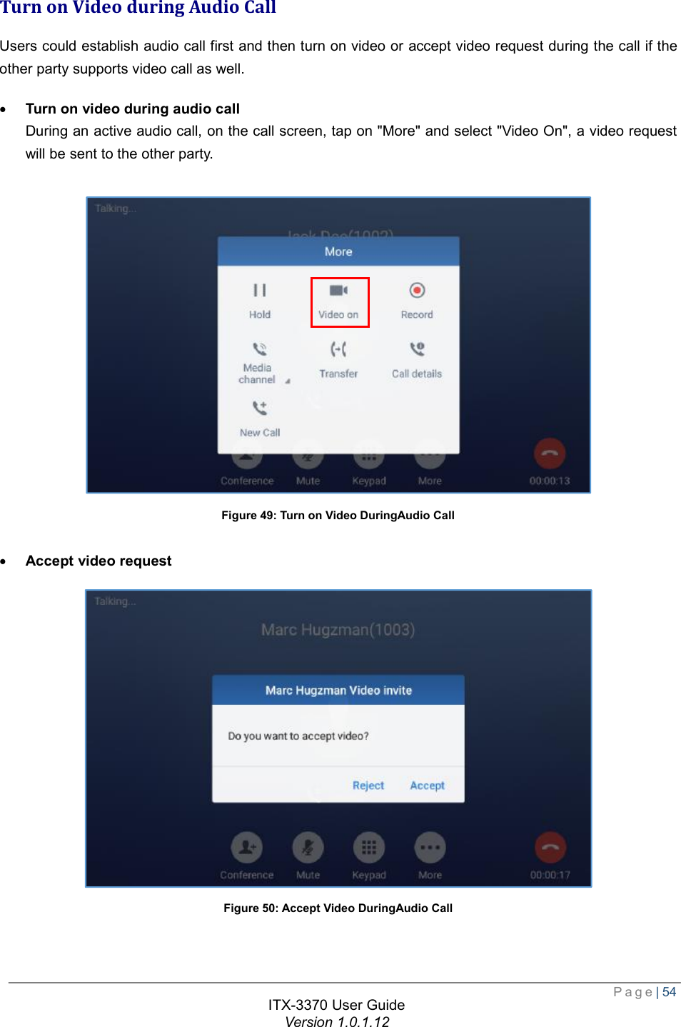  Page| 54  ITX-3370 User Guide Version 1.0.1.12  Turn on Video during Audio Call Users could establish audio call first and then turn on video or accept video request during the call if the other party supports video call as well. · Turn on video during audio call During an active audio call, on the call screen, tap on &quot;More&quot; and select &quot;Video On&quot;, a video request will be sent to the other party.   Figure 49: Turn on Video DuringAudio Call  · Accept video request  Figure 50: Accept Video DuringAudio Call   