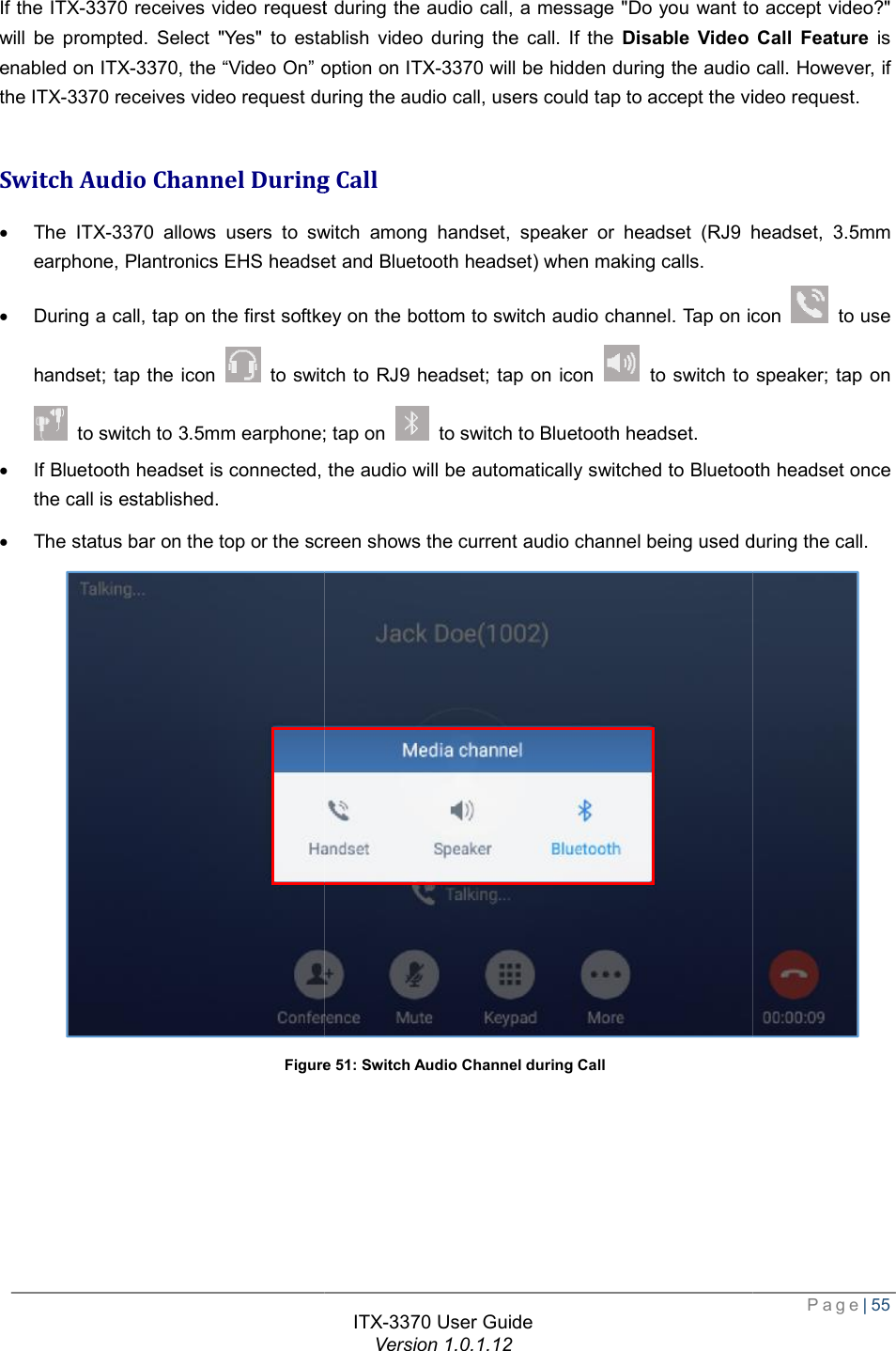   If the ITX-3370 receives video request during the audio call, a message &quot;Do you want to accept video?&quot; will be prompted. Select &quot;Yes&quot; to establish video during the call. If the enabled on ITX-3370, the “Video On” option on the ITX-3370 receives video request during the audio call, users could tap to accept the video request. Switch Audio Channel During Call· The ITX-3370 allows users to switch among handset, speaker or headset (RJ9 heearphone, Plantronics EHS headset and Bluetooth headset) when making calls.· During a call, tap on the first softkey on the bottom to switch audio channel. Tap on icon handset; tap the icon   to switch to RJ9 headset; tap on icon  to switch to 3.5mm earphone; tap on · If Bluetooth headset is connected, the audio will be automatically switched to Bluetooth headset once the call is established.  · The status bar on the top or the screen shows the current audio channel being used during the call. Figure      ITX-3370 User Guide Version 1.0.1.12 receives video request during the audio call, a message &quot;Do you want to accept video?&quot; will be prompted. Select &quot;Yes&quot; to establish video during the call. If the Disable Video Call Feature, the “Video On” option on ITX-3370 will be hidden during the audio call. However, if receives video request during the audio call, users could tap to accept the video request.Switch Audio Channel During Call allows users to switch among handset, speaker or headset (RJ9 heearphone, Plantronics EHS headset and Bluetooth headset) when making calls. During a call, tap on the first softkey on the bottom to switch audio channel. Tap on icon to switch to RJ9 headset; tap on icon  to switch to speaker; tap on to switch to 3.5mm earphone; tap on  to switch to Bluetooth headset. If Bluetooth headset is connected, the audio will be automatically switched to Bluetooth headset once he screen shows the current audio channel being used during the call. Figure 51: Switch Audio Channel during Call  Page| 55 receives video request during the audio call, a message &quot;Do you want to accept video?&quot; Disable Video Call Feature is idden during the audio call. However, if receives video request during the audio call, users could tap to accept the video request. allows users to switch among handset, speaker or headset (RJ9 headset, 3.5mm During a call, tap on the first softkey on the bottom to switch audio channel. Tap on icon  to use switch to speaker; tap on If Bluetooth headset is connected, the audio will be automatically switched to Bluetooth headset once he screen shows the current audio channel being used during the call.   