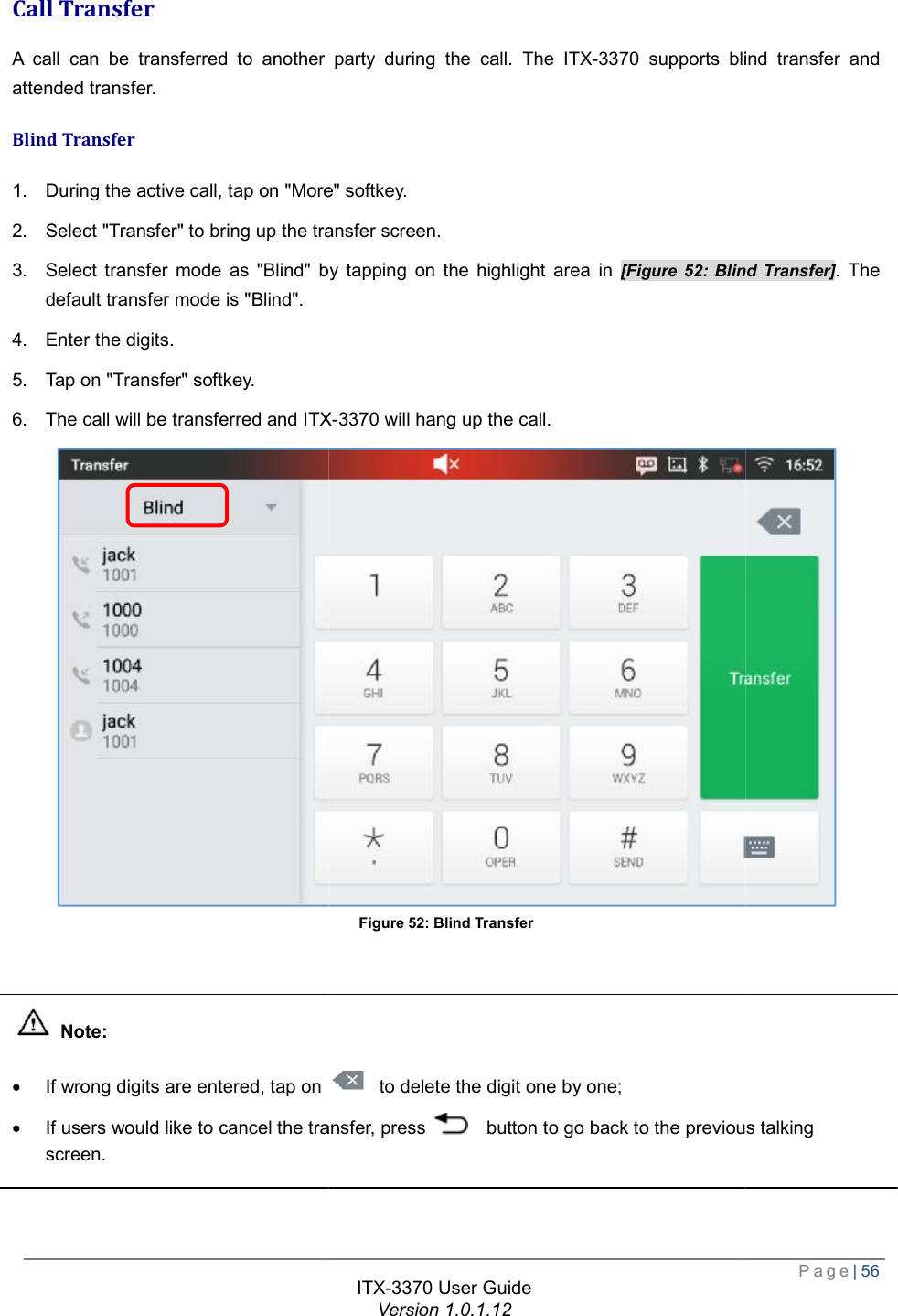   Call Transfer A call can be transferred to another party during the call. The attended transfer. Blind Transfer 1. During the active call, tap on &quot;More&quot; softkey.2. Select &quot;Transfer&quot; to bring up the transfer screen.3. Select transfer mode as &quot;Blind&quot; by tapping on the highlight area in default transfer mode is &quot;Blind&quot;. 4. Enter the digits. 5. Tap on &quot;Transfer&quot; softkey. 6. The call will be transferred and ITX   Note: · If wrong digits are entered, tap on · If users would like to cancel the transfer, press screen.  ITX-3370 User Guide Version 1.0.1.12 A call can be transferred to another party during the call. The ITX-3370 supports blind transfer and During the active call, tap on &quot;More&quot; softkey. to bring up the transfer screen. Select transfer mode as &quot;Blind&quot; by tapping on the highlight area in [Figure 52: Blind TransferITX-3370 will hang up the call. Figure 52: Blind Transfer If wrong digits are entered, tap on  to delete the digit one by one; If users would like to cancel the transfer, press   button to go back to the previous talking Page| 56 supports blind transfer and ind Transfer]. The  button to go back to the previous talking 