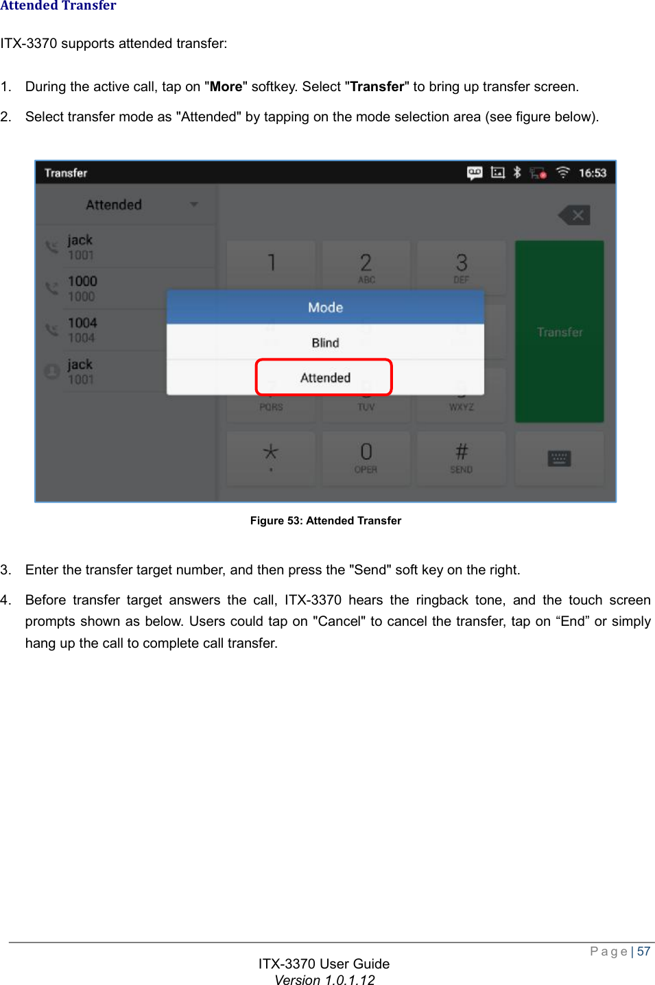  Page| 57  ITX-3370 User Guide Version 1.0.1.12  Attended Transfer ITX-3370 supports attended transfer:  1. During the active call, tap on &quot;More&quot; softkey. Select &quot;Transfer&quot; to bring up transfer screen. 2. Select transfer mode as &quot;Attended&quot; by tapping on the mode selection area (see figure below).   Figure 53: Attended Transfer  3. Enter the transfer target number, and then press the &quot;Send&quot; soft key on the right. 4. Before transfer target answers the call, ITX-3370 hears the ringback tone, and the touch screen prompts shown as below. Users could tap on &quot;Cancel&quot; to cancel the transfer, tap on “End” or simply hang up the call to complete call transfer.  