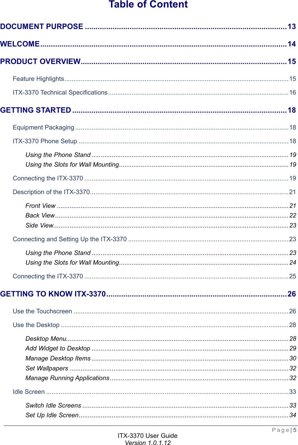  Page| 5  ITX-3370 User Guide Version 1.0.1.12  Table of Content DOCUMENT PURPOSE ............................................................................................... 13 WELCOME .................................................................................................................... 14 PRODUCT OVERVIEW ................................................................................................. 15 Feature Highlights ........................................................................................................................... 15 ITX-3370 Technical Specifications ................................................................................................... 16 GETTING STARTED ..................................................................................................... 18 Equipment Packaging ..................................................................................................................... 18 ITX-3370 Phone Setup ................................................................................................................... 18 Using the Phone Stand ............................................................................................................ 19 Using the Slots for Wall Mounting ............................................................................................. 19 Connecting the ITX-3370 ................................................................................................................ 19 Description of the ITX-3370 ............................................................................................................. 21 Front View ............................................................................................................................... 21 Back View ................................................................................................................................ 22 Side View................................................................................................................................. 23 Connecting and Setting Up the ITX-3370 ........................................................................................ 23 Using the Phone Stand ............................................................................................................ 23 Using the Slots for Wall Mounting ............................................................................................. 24 Connecting the ITX-3370 ................................................................................................................ 25 GETTING TO KNOW ITX-3370 ..................................................................................... 26 Use the Touchscreen ...................................................................................................................... 26 Use the Desktop ............................................................................................................................. 28 Desktop Menu.......................................................................................................................... 28 Add Widget to Desktop ............................................................................................................ 29 Manage Desktop Items ............................................................................................................ 30 Set Wallpapers ........................................................................................................................ 32 Manage Running Applications .................................................................................................. 32 Idle Screen ..................................................................................................................................... 33 Switch Idle Screens ................................................................................................................. 33 Set Up Idle Screen ................................................................................................................... 34 