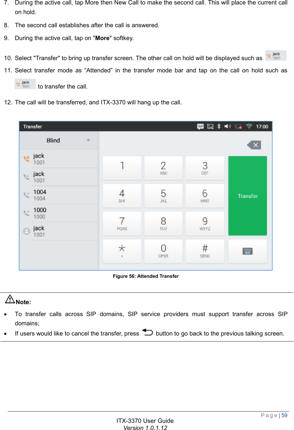  Page| 59  ITX-3370 User Guide Version 1.0.1.12  7. During the active call, tap More then New Call to make the second call. This will place the current call on hold. 8. The second call establishes after the call is answered. 9. During the active call, tap on &quot;More&quot; softkey. 10. Select &quot;Transfer&quot; to bring up transfer screen. The other call on hold will be displayed such as  . 11. Select transfer mode as  “Attended” in the transfer mode bar and tap on the call on hold such as  to transfer the call. 12. The call will be transferred, and ITX-3370 will hang up the call.   Figure 56: Attended Transfer  Note: · To transfer calls across SIP domains, SIP service providers must support transfer across SIP domains; · If users would like to cancel the transfer, press   button to go back to the previous talking screen.      