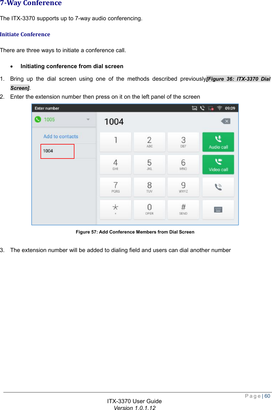  Page| 60  ITX-3370 User Guide Version 1.0.1.12  7-Way Conference The ITX-3370 supports up to 7-way audio conferencing. Initiate Conference There are three ways to initiate a conference call. · Initiating conference from dial screen 1. Bring up the dial screen using one of the methods described previously[Figure 36: ITX-3370 Dial Screen]. 2. Enter the extension number then press on it on the left panel of the screen  Figure 57: Add Conference Members from Dial Screen  3. The extension number will be added to dialing field and users can dial another number 