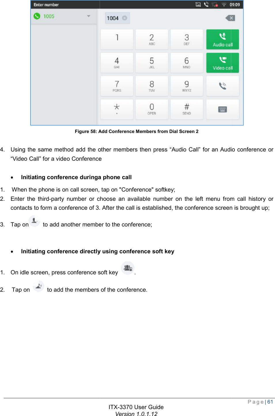   Figure 58: Add Conference Members from Dial Screen  4. Using the same method add the other members then press “Video Call” for a video Conference · Initiating conference duringa1. When the phone is on call screen, tap on &quot;Conference&quot; softkey2. Enter the third-party number or choose an available number on the left menu from call history or contacts to form a conference of 3. After3. Tap on  to add another member to the · Initiating conference directly using conference soft key1. On idle screen, press conference soft key 2. Tap on   to add the members of the ITX-3370 User Guide Version 1.0.1.12 Add Conference Members from Dial Screen 2 Using the same method add the other members then press “Audio Call” for an Audio conference or o Conference Initiating conference duringa phone call When the phone is on call screen, tap on &quot;Conference&quot; softkey; or choose an available number on the left menu from call history or . After the call is established, the conference screen is brought up;member to the conference; Initiating conference directly using conference soft key On idle screen, press conference soft key . the members of the conference.  Page| 61  for an Audio conference or or choose an available number on the left menu from call history or the call is established, the conference screen is brought up; 