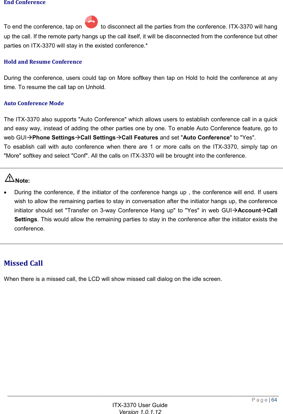   End Conference To end the conference, tap on   to disconnect all the parties from the conference. up the call. If the remote party hangs up the call itself, it will be disconnected from the conference but other parties on ITX-3370 will stay in the existed conference.Hold and Resume Conference During the conference, users could tap on time. To resume the call tap on Unhold.Auto Conference Mode The ITX-3370 also supports &quot;Auto Conference&quot; which allows users to establish conference call in a quick and easy way, instead of adding the other parties one by one. To enable Auto Conference feature, go to web GUIàPhone SettingsàCall SettingsTo esablish call with auto conference when there are 1 or more calls on the &quot;More&quot; softkey and select &quot;Conf&quot;. All the calls on  Note: · During the conference, if the initiator of the conference hangs up , the conference will end. If users wish to allow the remaining parties to stay in conversation after the initiator hangs up, the conference initiator should set &quot;Transfer on 3-Settings. This would allow the remaining parties to stay in the conference after the initiator exists the conference.   Missed Call When there is a missed call, the LCD will show missed call dialog on the idle screen. ITX-3370 User Guide Version 1.0.1.12 to disconnect all the parties from the conference. ITXup the call. If the remote party hangs up the call itself, it will be disconnected from the conference but other will stay in the existed conference.* During the conference, users could tap on More softkey then tap on Hold to hold the conference at any To resume the call tap on Unhold. also supports &quot;Auto Conference&quot; which allows users to establish conference call in a quick and easy way, instead of adding the other parties one by one. To enable Auto Conference feature, go to SettingsàCall Features and set &quot;Auto Conference&quot; to &quot;Yes&quot;. To esablish call with auto conference when there are 1 or more calls on the ITX-3370&quot;More&quot; softkey and select &quot;Conf&quot;. All the calls on ITX-3370 will be brought into the conference.if the initiator of the conference hangs up , the conference will end. If users wish to allow the remaining parties to stay in conversation after the initiator hangs up, the conference -way Conference Hang up&quot; to &quot;Yes&quot; in web GUIà. This would allow the remaining parties to stay in the conference after the initiator exists the When there is a missed call, the LCD will show missed call dialog on the idle screen.  Page| 64 ITX-3370 will hang up the call. If the remote party hangs up the call itself, it will be disconnected from the conference but other Hold to hold the conference at any also supports &quot;Auto Conference&quot; which allows users to establish conference call in a quick and easy way, instead of adding the other parties one by one. To enable Auto Conference feature, go to &quot; to &quot;Yes&quot;.  3370, simply tap on will be brought into the conference. if the initiator of the conference hangs up , the conference will end. If users wish to allow the remaining parties to stay in conversation after the initiator hangs up, the conference àAccountàCall . This would allow the remaining parties to stay in the conference after the initiator exists the 