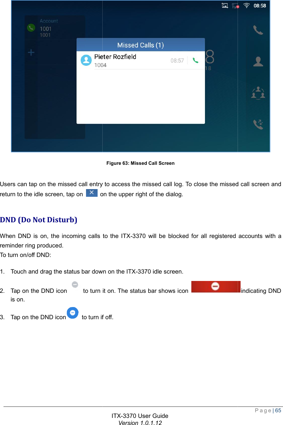   Users can tap on the missed call entry to access the missed call log. To close the missed call screen and return to the idle screen, tap on   on the upper right of the dialog. DND (Do Not Disturb) When DND is on, the incoming calls to the reminder ring produced. To turn on/off DND: 1. Touch and drag the status bar down on the 2. Tap on the DND iconto turn it on. The status bar shows icon is on. 3. Tap on the DND icon  to turn if off.ITX-3370 User Guide Version 1.0.1.12 Figure 63: Missed Call Screen  Users can tap on the missed call entry to access the missed call log. To close the missed call screen and on the upper right of the dialog. When DND is on, the incoming calls to the ITX-3370 will be blocked for all registered accounts with a Touch and drag the status bar down on the ITX-3370 idle screen. to turn it on. The status bar shows icon to turn if off.  Page| 65  Users can tap on the missed call entry to access the missed call log. To close the missed call screen and will be blocked for all registered accounts with a indicating DND 