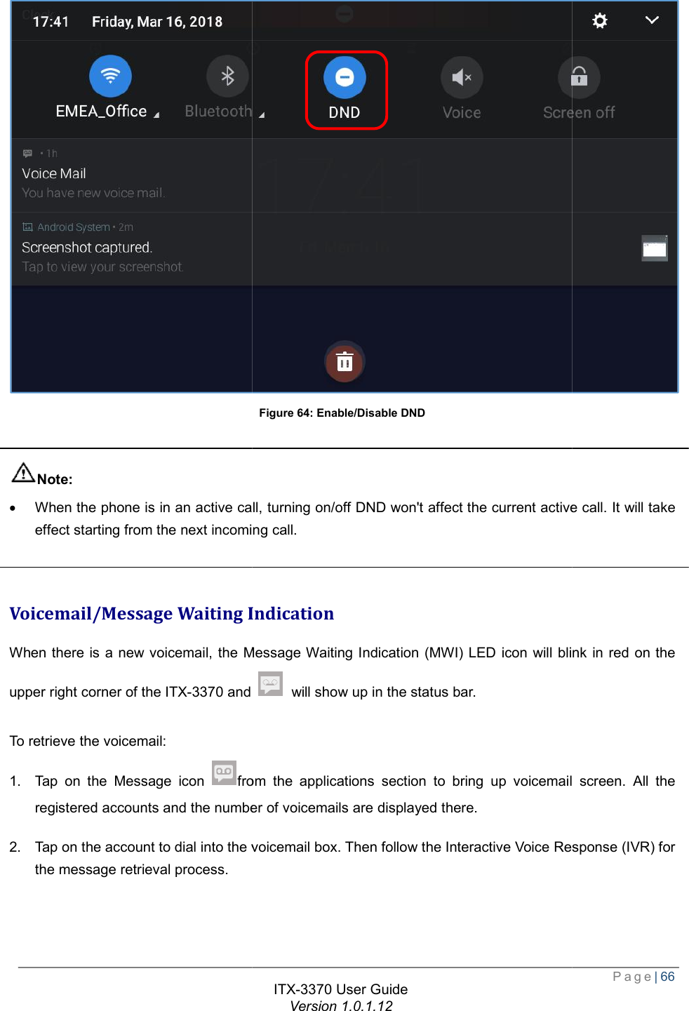    Note: · When the phone is in an active call, turning on/off DND won&apos;t affect the current active effect starting from the next incoming call.  Voicemail/Message Waiting IndicationWhen there is a new voicemail, the Message Waiting Indication (upper right corner of the ITX-3370 and  To retrieve the voicemail: 1. Tap on the Message icon fromregistered accounts and the number of voicemails are displayed there.2. Tap on the account to dial into the voicemail box. Then follow the message retrieval process.  ITX-3370 User Guide Version 1.0.1.12 Figure 64: Enable/Disable DND When the phone is in an active call, turning on/off DND won&apos;t affect the current active effect starting from the next incoming call. Voicemail/Message Waiting Indication When there is a new voicemail, the Message Waiting Indication (MWI) LED icon will blink in red on the and  will show up in the status bar. from the applications section to bring up voicemail screen. All the registered accounts and the number of voicemails are displayed there. Tap on the account to dial into the voicemail box. Then follow the Interactive Voice Response (IVR) for  Page| 66  When the phone is in an active call, turning on/off DND won&apos;t affect the current active call. It will take will blink in red on the to bring up voicemail screen. All the the Interactive Voice Response (IVR) for 