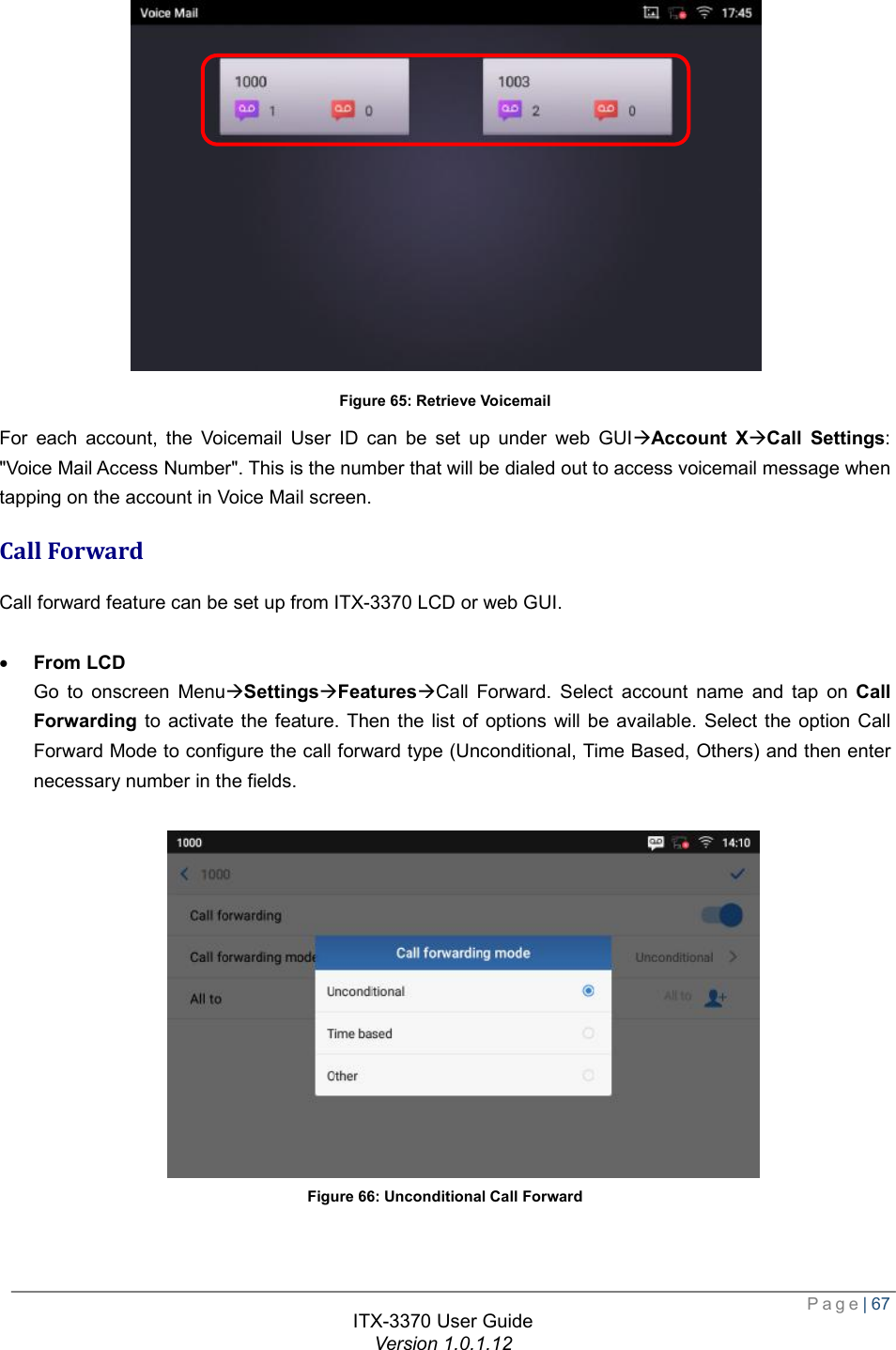  Page| 67  ITX-3370 User Guide Version 1.0.1.12   Figure 65: Retrieve Voicemail For each account, the Voicemail User ID can be set up under web GUIàAccount XàCall Settings: &quot;Voice Mail Access Number&quot;. This is the number that will be dialed out to access voicemail message when tapping on the account in Voice Mail screen. Call Forward Call forward feature can be set up from ITX-3370 LCD or web GUI.  · From LCD Go to onscreen MenuàSettingsàFeaturesàCall Forward. Select account name and tap on  Call Forwarding to activate the feature. Then the list of options will be available. Select the option Call Forward Mode to configure the call forward type (Unconditional, Time Based, Others) and then enter necessary number in the fields.   Figure 66: Unconditional Call Forward   