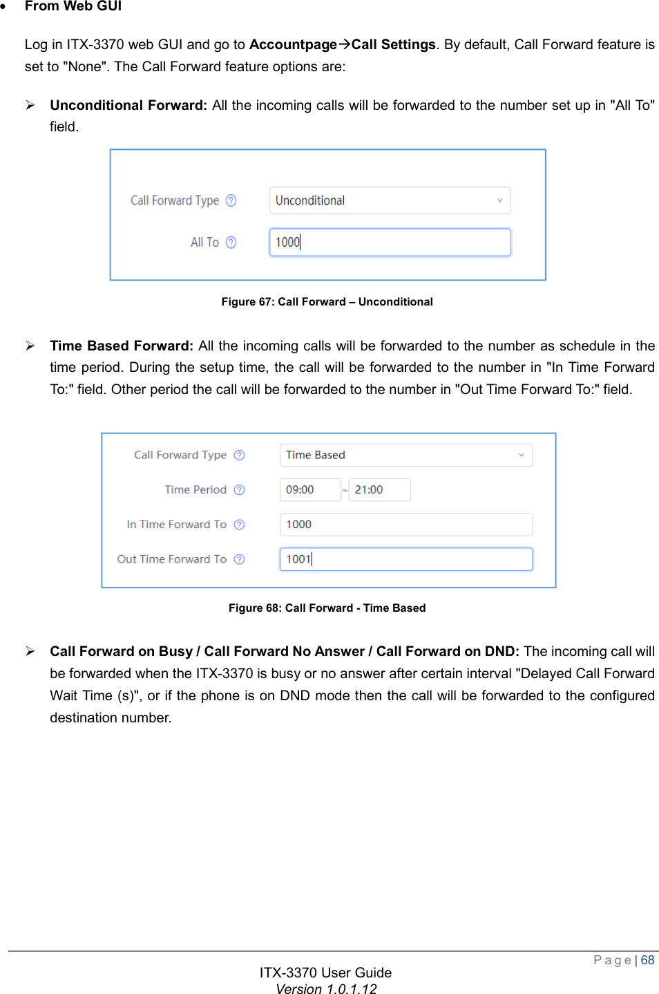  Page| 68  ITX-3370 User Guide Version 1.0.1.12  · From Web GUI Log in ITX-3370 web GUI and go to AccountpageàCall Settings. By default, Call Forward feature is set to &quot;None&quot;. The Call Forward feature options are: Ø Unconditional Forward: All the incoming calls will be forwarded to the number set up in &quot;All To&quot; field.  Figure 67: Call Forward – Unconditional  Ø Time Based Forward: All the incoming calls will be forwarded to the number as schedule in the time period. During the setup time, the call will be forwarded to the number in &quot;In Time Forward To:&quot; field. Other period the call will be forwarded to the number in &quot;Out Time Forward To:&quot; field.   Figure 68: Call Forward - Time Based  Ø Call Forward on Busy / Call Forward No Answer / Call Forward on DND: The incoming call will be forwarded when the ITX-3370 is busy or no answer after certain interval &quot;Delayed Call Forward Wait Time (s)&quot;, or if the phone is on DND mode then the call will be forwarded to the configured destination number. 