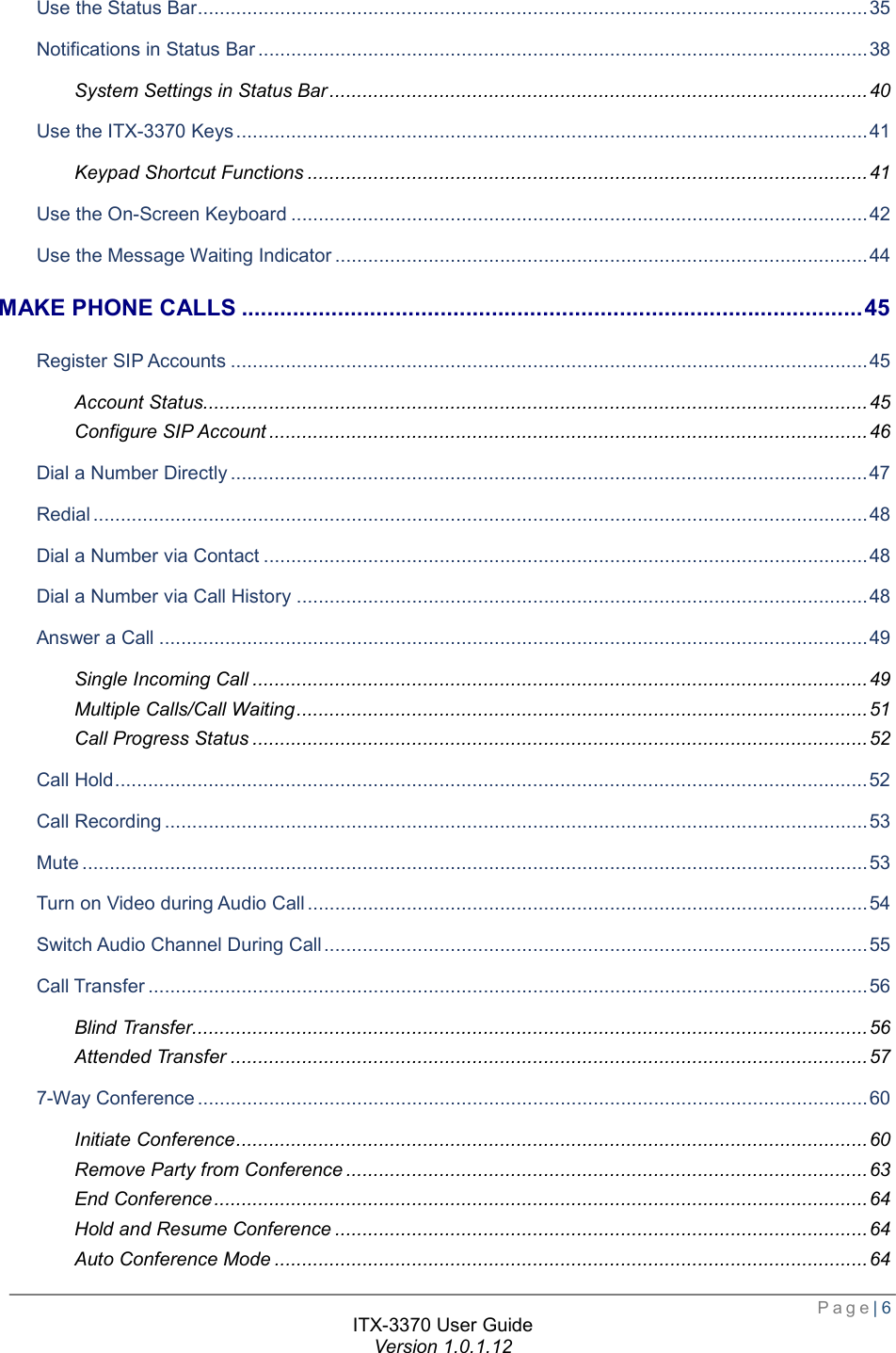  Page| 6  ITX-3370 User Guide Version 1.0.1.12  Use the Status Bar .......................................................................................................................... 35 Notifications in Status Bar ............................................................................................................... 38 System Settings in Status Bar .................................................................................................. 40 Use the ITX-3370 Keys ................................................................................................................... 41 Keypad Shortcut Functions ...................................................................................................... 41 Use the On-Screen Keyboard ......................................................................................................... 42 Use the Message Waiting Indicator ................................................................................................. 44 MAKE PHONE CALLS ................................................................................................. 45 Register SIP Accounts .................................................................................................................... 45 Account Status......................................................................................................................... 45 Configure SIP Account ............................................................................................................. 46 Dial a Number Directly .................................................................................................................... 47 Redial ............................................................................................................................................. 48 Dial a Number via Contact .............................................................................................................. 48 Dial a Number via Call History ........................................................................................................ 48 Answer a Call ................................................................................................................................. 49 Single Incoming Call ................................................................................................................ 49 Multiple Calls/Call Waiting ........................................................................................................ 51 Call Progress Status ................................................................................................................ 52 Call Hold ......................................................................................................................................... 52 Call Recording ................................................................................................................................ 53 Mute ............................................................................................................................................... 53 Turn on Video during Audio Call ...................................................................................................... 54 Switch Audio Channel During Call ................................................................................................... 55 Call Transfer ................................................................................................................................... 56 Blind Transfer........................................................................................................................... 56 Attended Transfer .................................................................................................................... 57 7-Way Conference .......................................................................................................................... 60 Initiate Conference ................................................................................................................... 60 Remove Party from Conference ............................................................................................... 63 End Conference ....................................................................................................................... 64 Hold and Resume Conference ................................................................................................. 64 Auto Conference Mode ............................................................................................................ 64 
