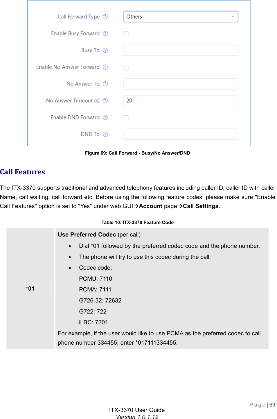  Page| 69  ITX-3370 User Guide Version 1.0.1.12   Figure 69: Call Forward - Busy/No Answer/DND Call Features The ITX-3370 supports traditional and advanced telephony features including caller ID, caller ID with caller Name, call waiting, call forward etc. Before using the following feature codes, please make sure &quot;Enable Call Features&quot; option is set to &quot;Yes&quot; under web GUIàAccount pageàCall Settings. Table 10: ITX-3370 Feature Code *01 Use Preferred Codec (per call) · Dial *01 followed by the preferred codec code and the phone number. · The phone will try to use this codec during the call. · Codec code: PCMU: 7110 PCMA: 7111 G726-32: 72632 G722: 722 iLBC: 7201 For example, if the user would like to use PCMA as the preferred codec to call phone number 334455, enter *017111334455. 
