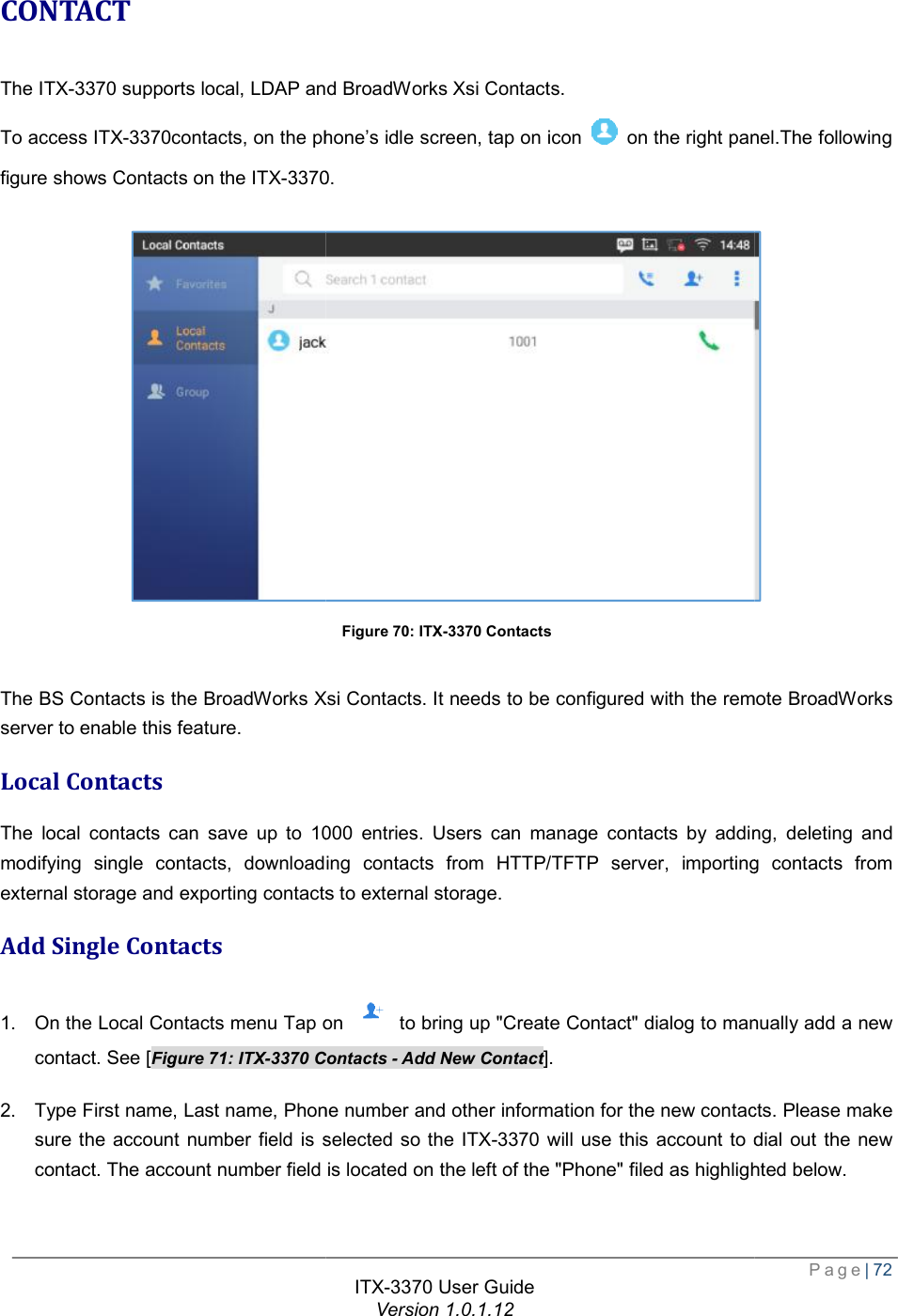   CONTACT The ITX-3370 supports local, LDAP and BroadWorks Xsi Contacts. To access ITX-3370contacts, on the phonefigure shows Contacts on the ITX-3370  The BS Contacts is the BroadWorks Xsi Contacts. It needs to be configured with the remserver to enable this feature. Local Contacts The local contacts can save up to 1000 entries. Users can manage contacts by adding, deleting and modifying single contacts, downloading contacts from HTTP/TFTP server, importing contacts from external storage and exporting contacts to external storage.Add Single Contacts 1. On the Local Contacts menu Tap on contact. See [Figure 71: ITX-3370 Contacts 2. Type First name, Last name, Phone number and other information for the new contacts. Please make sure the account number field is selected so the contact. The account number field is located on the left of the &quot;Phone&quot; filed as highlighted below. ITX-3370 User Guide Version 1.0.1.12 supports local, LDAP and BroadWorks Xsi Contacts.  the phone’s idle screen, tap on icon   on the right panel3370. Figure 70: ITX-3370 Contacts The BS Contacts is the BroadWorks Xsi Contacts. It needs to be configured with the remThe local contacts can save up to 1000 entries. Users can manage contacts by adding, deleting and modifying single contacts, downloading contacts from HTTP/TFTP server, importing contacts from external storage and exporting contacts to external storage. Tap on  to bring up &quot;Create Contact&quot; dialog to manually add a new Contacts - Add New Contact]. Type First name, Last name, Phone number and other information for the new contacts. Please make sure the account number field is selected so the ITX-3370 will use this account to dial out the new contact. The account number field is located on the left of the &quot;Phone&quot; filed as highlighted below. Page| 72 panel.The following  The BS Contacts is the BroadWorks Xsi Contacts. It needs to be configured with the remote BroadWorks The local contacts can save up to 1000 entries. Users can manage contacts by adding, deleting and modifying single contacts, downloading contacts from HTTP/TFTP server, importing contacts from Contact&quot; dialog to manually add a new Type First name, Last name, Phone number and other information for the new contacts. Please make account to dial out the new contact. The account number field is located on the left of the &quot;Phone&quot; filed as highlighted below. 