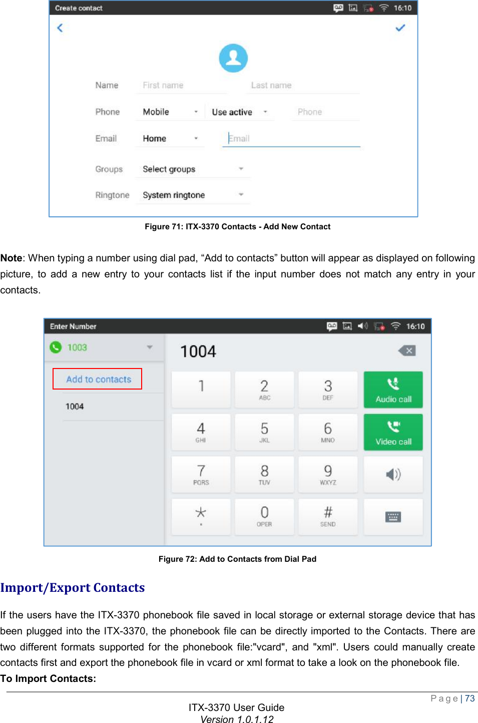  Page| 73  ITX-3370 User Guide Version 1.0.1.12  Figure 71: ITX-3370 Contacts - Add New Contact  Note: When typing a number using dial pad, “Add to contacts” button will appear as displayed on following picture, to add a new entry to your contacts list if the input number does not match any entry in your contacts.   Figure 72: Add to Contacts from Dial Pad Import/Export Contacts If the users have the ITX-3370 phonebook file saved in local storage or external storage device that has been plugged into the ITX-3370, the phonebook file can be directly imported to the Contacts. There are two different formats supported for the phonebook file:&quot;vcard&quot;, and &quot;xml&quot;. Users could manually create contacts first and export the phonebook file in vcard or xml format to take a look on the phonebook file. To Import Contacts: 