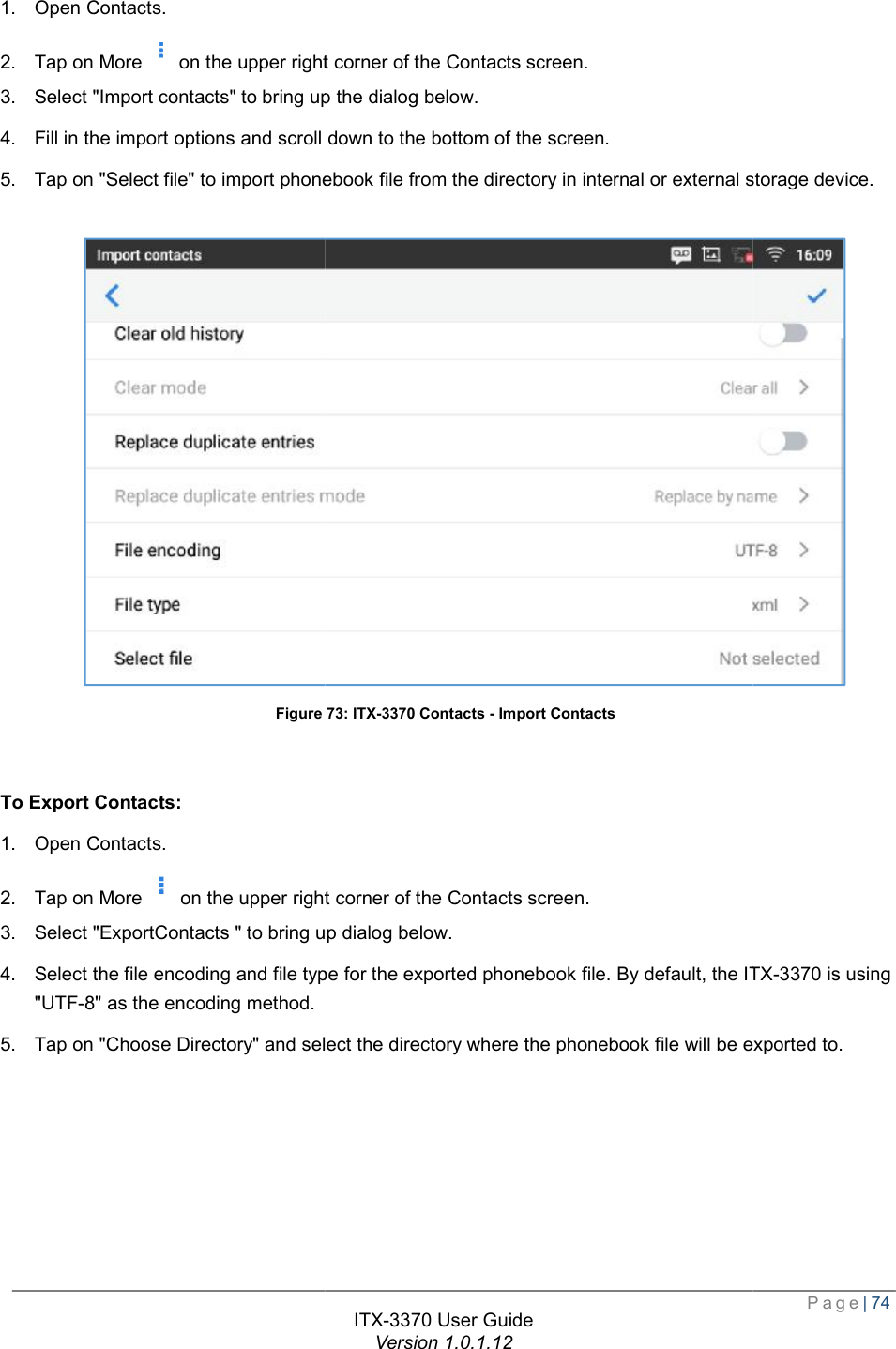   1. Open Contacts. 2. Tap on More on the upper right3. Select &quot;Import contacts&quot; to bring up 4. Fill in the import options and scroll down to the bottom of the screen.5. Tap on &quot;Select file&quot; to import phonebook file from the directory in internal or  Figure   To Export Contacts: 1. Open Contacts. 2. Tap on Moreon the upper right3. Select &quot;ExportContacts &quot; to bring up dialog4. Select the file encoding and file type for the exported phonebook file. By default, the &quot;UTF-8&quot; as the encoding method. 5. Tap on &quot;Choose Directory&quot; and select the directory where the phonebook file will be exported to. ITX-3370 User Guide Version 1.0.1.12 the upper right corner of the Contacts screen. &quot; to bring up the dialog below. Fill in the import options and scroll down to the bottom of the screen. Tap on &quot;Select file&quot; to import phonebook file from the directory in internal or external storage device.Figure 73: ITX-3370 Contacts - Import Contacts on the upper right corner of the Contacts screen. &quot; to bring up dialog below. Select the file encoding and file type for the exported phonebook file. By default, the ITX Tap on &quot;Choose Directory&quot; and select the directory where the phonebook file will be exported to.  Page| 74 external storage device.  ITX-3370 is using Tap on &quot;Choose Directory&quot; and select the directory where the phonebook file will be exported to. 