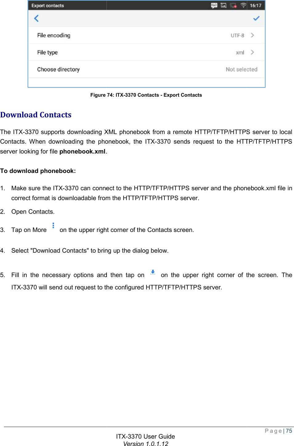   Figure Download Contacts The ITX-3370 supports downloading XML phonebook from a remote HTTP/TFTPContacts. When downloading the phonebook, the server looking for file phonebook.xml.  To download phonebook: 1. Make sure the ITX-3370 can connect to the HTTP/TFTPcorrect format is downloadable from the HTTP/TFTP2. Open Contacts. 3. Tap on More on the upper right 4. Select &quot;Download Contacts&quot; to bring up the dialog5. Fill in the necessary options and then tap on ITX-3370 will send out request to the configured HTTP/TFTP/HTTPS server. ITX-3370 User Guide Version 1.0.1.12 Figure 74: ITX-3370 Contacts - Export Contacts supports downloading XML phonebook from a remote HTTP/TFTP/HTTPSContacts. When downloading the phonebook, the ITX-3370 sends request to the HTT.  can connect to the HTTP/TFTP/HTTPS server and the phonebook.xml file in correct format is downloadable from the HTTP/TFTP/HTTPS server. the upper right corner of the Contacts screen. &quot; to bring up the dialog below. Fill in the necessary options and then tap on  on the upper right corner of the screen. The will send out request to the configured HTTP/TFTP/HTTPS server.  Page| 75  /HTTPS server to local sends request to the HTTP/TFTP/HTTPS server and the phonebook.xml file in on the upper right corner of the screen. The 
