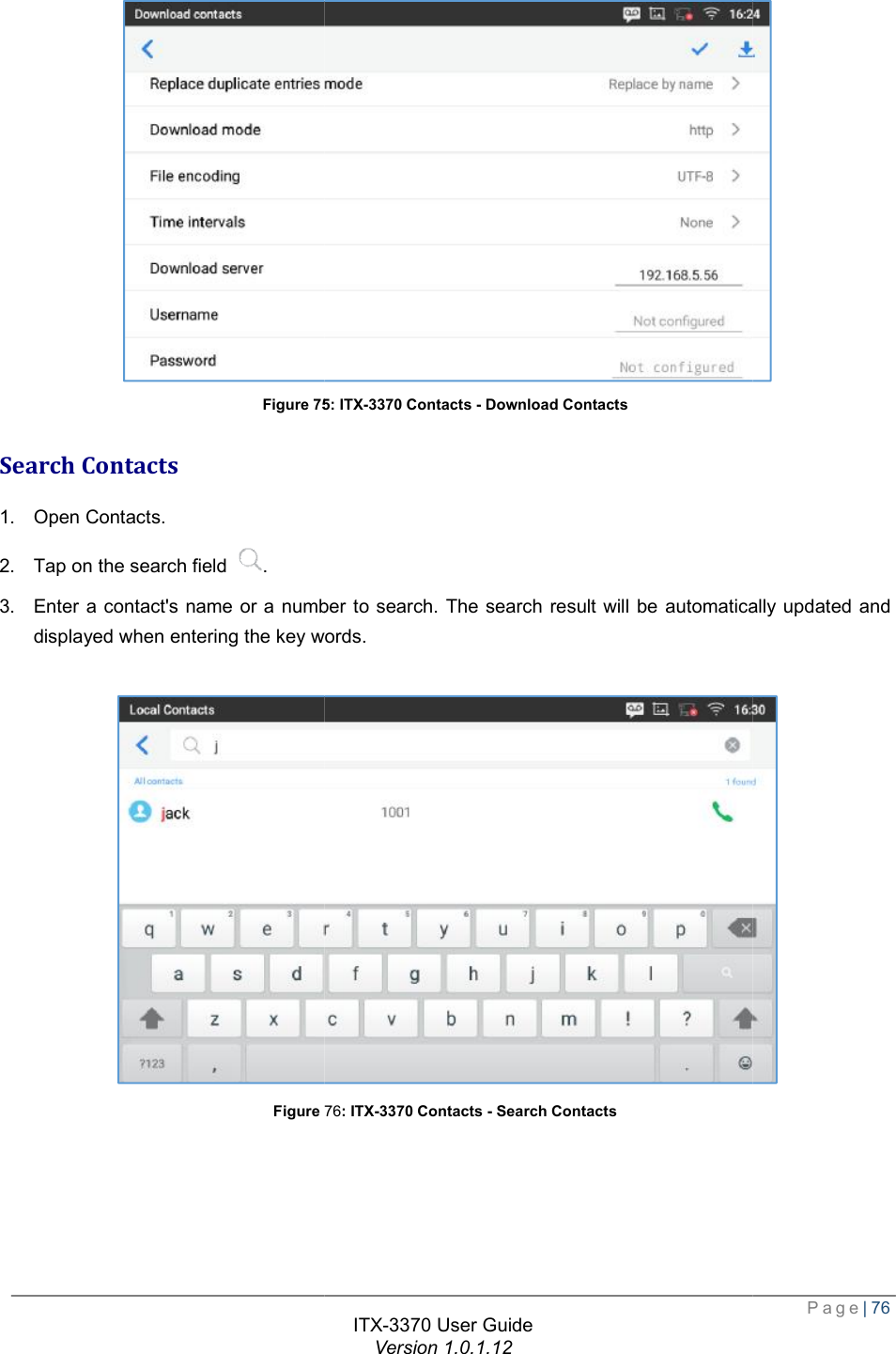   Figure 75Search Contacts 1. Open Contacts. 2. Tap on the search field  . 3. Enter a contact&apos;s name or a number to search. The searchdisplayed when entering the key words. Figure 76  ITX-3370 User Guide Version 1.0.1.12 75: ITX-3370 Contacts - Download Contacts number to search. The search result will be automatically updated and displayed when entering the key words. 76: ITX-3370 Contacts - Search Contacts  Page| 76  result will be automatically updated and  
