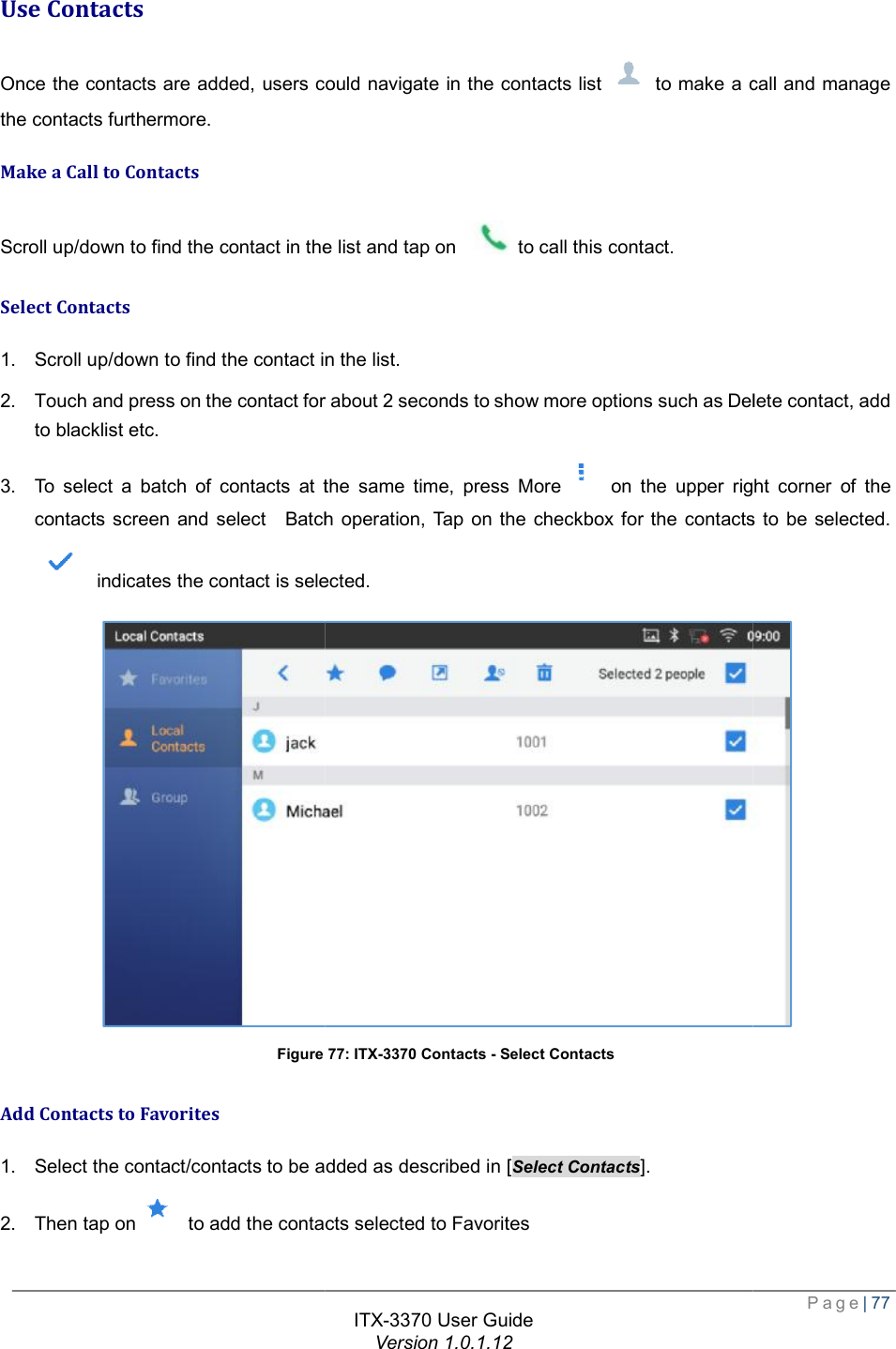   Use Contacts Once the contacts are added, users could navigate in the contacts list the contacts furthermore. Make a Call to Contacts Scroll up/down to find the contact in the list and tap on Select Contacts 1. Scroll up/down to find the contact in the list. 2. Touch and press on the contact for about 2 seconds to blacklist etc. 3. To select a batch of contacts at the same time, press Morecontacts screen and select  Batch operation,  indicates the contact is selected.Figure Add Contacts to Favorites 1. Select the contact/contacts to be added as described in [2. Then tap on  to add the contacts selected to FavoritesITX-3370 User Guide Version 1.0.1.12 Once the contacts are added, users could navigate in the contacts list  to make a callScroll up/down to find the contact in the list and tap on  to call this contact. Scroll up/down to find the contact in the list.  or about 2 seconds to show more options such as Delete To select a batch of contacts at the same time, press More on the upper right corner ocontacts screen and select  Batch operation, Tap on the checkbox for the contacts to be selected. indicates the contact is selected. Figure 77: ITX-3370 Contacts - Select Contacts to be added as described in [Select Contacts]. to add the contacts selected to Favorites  Page| 77 to make a call and manage more options such as Delete contact, add on the upper right corner of the Tap on the checkbox for the contacts to be selected.  