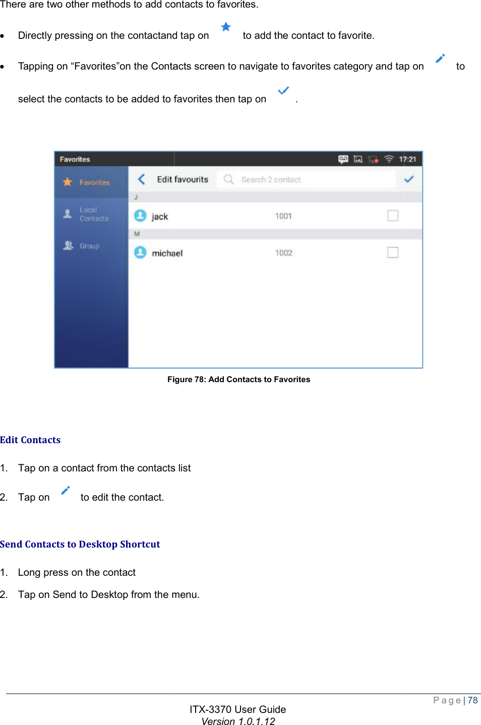   There are two other methods to add contacts to favorites.· Directly pressing on the contactand· Tapping on “Favorites”on the Contacts screen select the contacts to be added to favorites Figure   Edit Contacts 1. Tap on a contact from the contacts list2. Tap on   to edit the contact.  Send Contacts to Desktop Shortcut 1. Long press on the contact 2. Tap on Send to Desktop from the menu   ITX-3370 User Guide Version 1.0.1.12 to add contacts to favorites. contactand tap on   to add the contact to favorite. “Favorites”on the Contacts screen to navigate to favorites category and tap on select the contacts to be added to favorites then tap on  . Figure 78: Add Contacts to Favorites from the contacts list from the menu.  Page| 78 tap on  to  