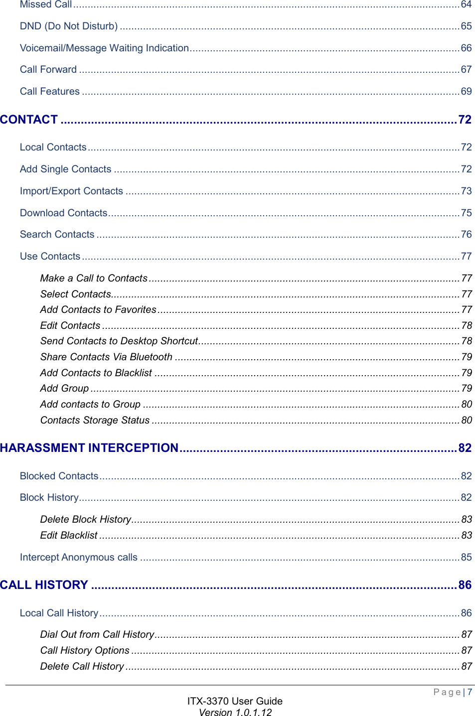 Page| 7  ITX-3370 User Guide Version 1.0.1.12  Missed Call ..................................................................................................................................... 64 DND (Do Not Disturb) ..................................................................................................................... 65 Voicemail/Message Waiting Indication ............................................................................................. 66 Call Forward ................................................................................................................................... 67 Call Features .................................................................................................................................. 69 CONTACT ..................................................................................................................... 72 Local Contacts ................................................................................................................................ 72 Add Single Contacts ....................................................................................................................... 72 Import/Export Contacts ................................................................................................................... 73 Download Contacts ......................................................................................................................... 75 Search Contacts ............................................................................................................................. 76 Use Contacts .................................................................................................................................. 77 Make a Call to Contacts ........................................................................................................... 77 Select Contacts ........................................................................................................................ 77 Add Contacts to Favorites ........................................................................................................ 77 Edit Contacts ........................................................................................................................... 78 Send Contacts to Desktop Shortcut .......................................................................................... 78 Share Contacts Via Bluetooth .................................................................................................. 79 Add Contacts to Blacklist ......................................................................................................... 79 Add Group ............................................................................................................................... 79 Add contacts to Group ............................................................................................................. 80 Contacts Storage Status .......................................................................................................... 80 HARASSMENT INTERCEPTION .................................................................................. 82 Blocked Contacts ............................................................................................................................ 82 Block History ................................................................................................................................... 82 Delete Block History ................................................................................................................. 83 Edit Blacklist ............................................................................................................................ 83 Intercept Anonymous calls .............................................................................................................. 85 CALL HISTORY ............................................................................................................ 86 Local Call History ............................................................................................................................ 86 Dial Out from Call History ......................................................................................................... 87 Call History Options ................................................................................................................. 87 Delete Call History ................................................................................................................... 87 