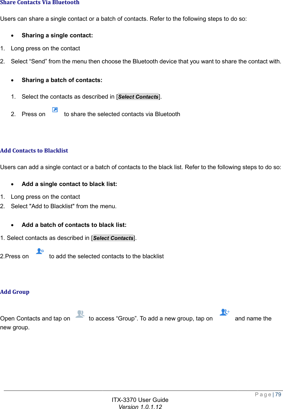    Share Contacts Via Bluetooth Users can share a single contact or a batch of contacts. Refer to the following steps to do so:· Sharing a single contact: 1. Long press on the contact 2. Select “Send” from the menu then choose the Bluetooth device that you want to share the contact with. · Sharing a batch of contacts: 1. Select the contacts as described in [2. Press on   to share the selected contacts via Bluetooth  Add Contacts to Blacklist Users can add a single contact or a batch of contacts to the black list. Refer to the following steps to do so:· Add a single contact to black list1. Long press on the contact 2. Select &quot;Add to Blacklist&quot; from the menu · Add a batch of contacts to black list1. Select contacts as described in [Select Contacts2.Press on   to add the selected contacts to the blacklist  Add Group Open Contacts and tap on   to access new group. ITX-3370 User Guide Version 1.0.1.12 share a single contact or a batch of contacts. Refer to the following steps to do so:Select “Send” from the menu then choose the Bluetooth device that you want to share the contact with. Select the contacts as described in [Select Contacts]. to share the selected contacts via Bluetooth add a single contact or a batch of contacts to the black list. Refer to the following steps to do so:to black list: from the menu. to black list: Select Contacts]. to add the selected contacts to the blacklist to access “Group”. To add a new group, tap on   and  Page| 79 share a single contact or a batch of contacts. Refer to the following steps to do so: Select “Send” from the menu then choose the Bluetooth device that you want to share the contact with. add a single contact or a batch of contacts to the black list. Refer to the following steps to do so: and name the 