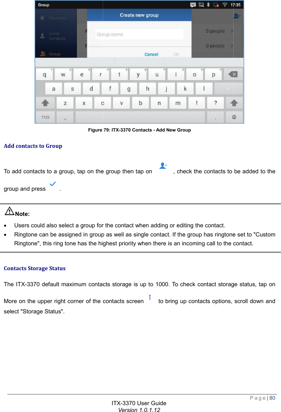   Figure Add contacts to Group To add contacts to a group, tap on the group then tap on group and press .  Note: · Users could also select a group for the contact when adding or editing the contact.· Ringtone can be assigned in group as well as single contact. If the group has ringtone set to &quot;Custom Ringtone&quot;, this ring tone has the highest priority when there is an incoming call to the contact. Contacts Storage Status The ITX-3370 default maximum contacts storage is up to 1000. To check contact storage status, tap on More on the upper right corner of the contacts screenselect &quot;Storage Status&quot;. ITX-3370 User Guide Version 1.0.1.12 Figure 79: ITX-3370 Contacts - Add New Group To add contacts to a group, tap on the group then tap on  , check the contacts to be added to the group for the contact when adding or editing the contact. Ringtone can be assigned in group as well as single contact. If the group has ringtone set to &quot;Custom ingtone&quot;, this ring tone has the highest priority when there is an incoming call to the contact.default maximum contacts storage is up to 1000. To check contact storage status, tap on the contacts screen to bring up contacts options, scroll down Page| 80  , check the contacts to be added to the Ringtone can be assigned in group as well as single contact. If the group has ringtone set to &quot;Custom ingtone&quot;, this ring tone has the highest priority when there is an incoming call to the contact. default maximum contacts storage is up to 1000. To check contact storage status, tap on , scroll down and 