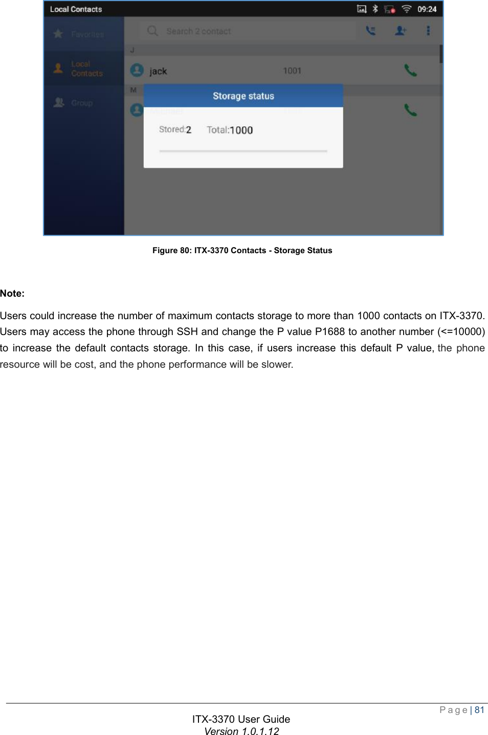  Page| 81  ITX-3370 User Guide Version 1.0.1.12   Figure 80: ITX-3370 Contacts - Storage Status  Note: Users could increase the number of maximum contacts storage to more than 1000 contacts on ITX-3370. Users may access the phone through SSH and change the P value P1688 to another number (&lt;=10000) to increase the default contacts storage. In this case, if users increase this default P value, the phone resource will be cost, and the phone performance will be slower. 