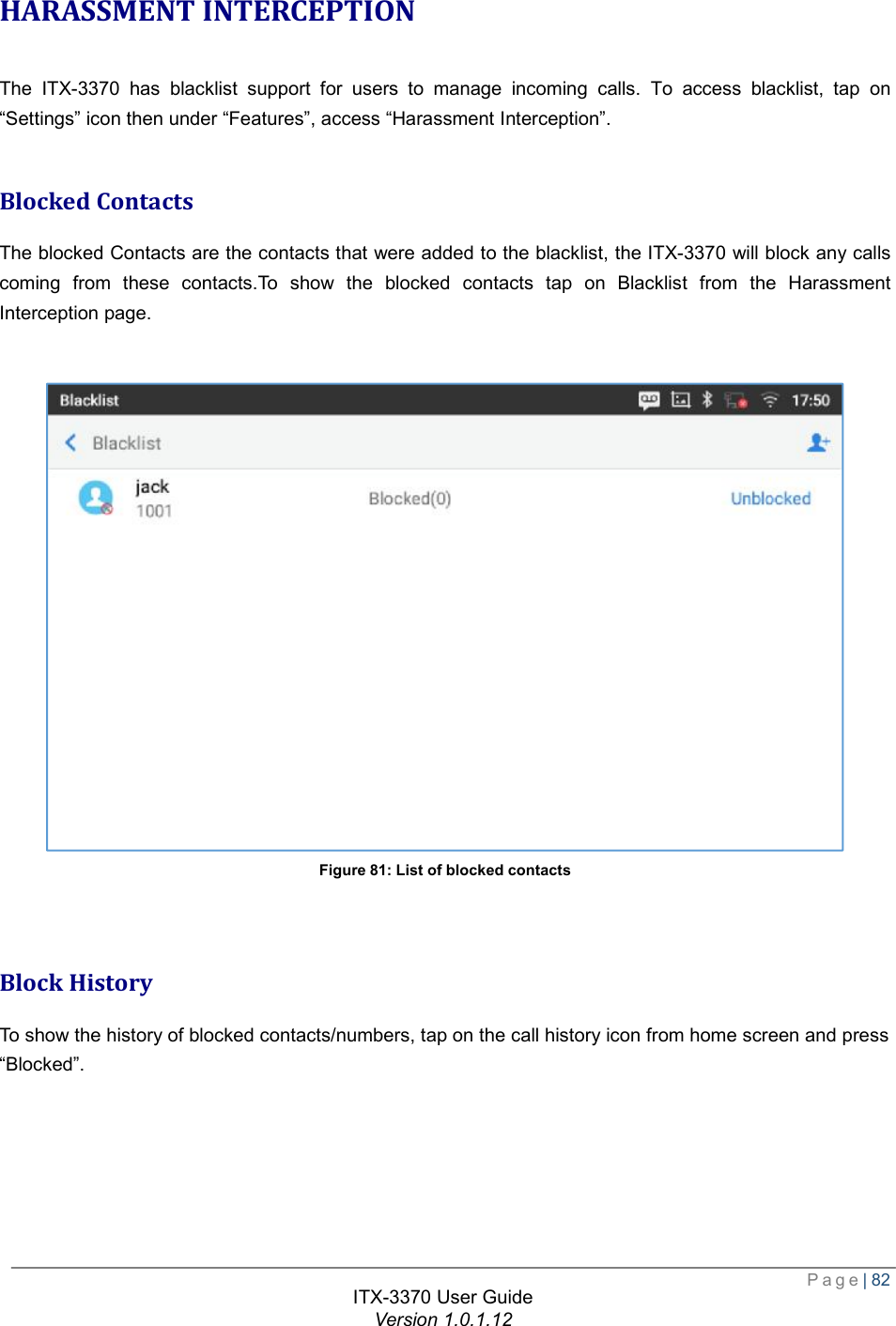  Page| 82  ITX-3370 User Guide Version 1.0.1.12  HARASSMENT INTERCEPTION The ITX-3370 has blacklist support for users to manage incoming calls. To access blacklist, tap on “Settings” icon then under “Features”, access “Harassment Interception”.  Blocked Contacts The blocked Contacts are the contacts that were added to the blacklist, the ITX-3370 will block any calls coming from these contacts.To show the blocked contacts tap on Blacklist from the Harassment Interception page.   Figure 81: List of blocked contacts   Block History To show the history of blocked contacts/numbers, tap on the call history icon from home screen and press  “Blocked”. 