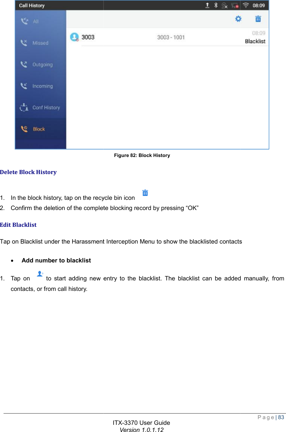   Delete Block History 1. In the block history, tap on the recycle bin icon 2. Confirm the deletion of the complete blockingEdit Blacklist Tap on Blacklist under the Harassment Interception Menu to show the blacklisted contacts · Add number to blacklist 1. Tap on to start adding new entry to the blacklist. The blacklist can be added manually, from contacts, or from call history.  ITX-3370 User Guide Version 1.0.1.12 Figure 82: Block History , tap on the recycle bin icon  Confirm the deletion of the complete blocking record by pressing “OK” Tap on Blacklist under the Harassment Interception Menu to show the blacklisted contactsto start adding new entry to the blacklist. The blacklist can be added manually, from  Page| 83  Tap on Blacklist under the Harassment Interception Menu to show the blacklisted contacts to start adding new entry to the blacklist. The blacklist can be added manually, from 