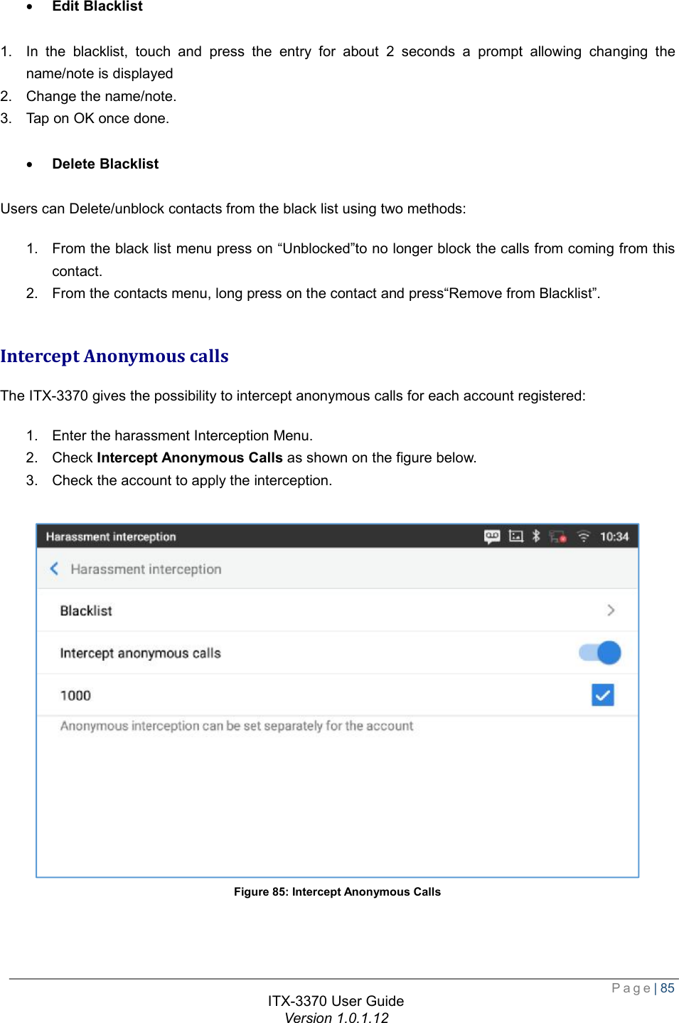  Page| 85  ITX-3370 User Guide Version 1.0.1.12  · Edit Blacklist  1. In the blacklist, touch and press the entry for about 2 seconds a prompt allowing changing the name/note is displayed 2. Change the name/note. 3. Tap on OK once done.  · Delete Blacklist  Users can Delete/unblock contacts from the black list using two methods: 1. From the black list menu press on “Unblocked”to no longer block the calls from coming from this contact. 2. From the contacts menu, long press on the contact and press“Remove from Blacklist”.  Intercept Anonymous calls The ITX-3370 gives the possibility to intercept anonymous calls for each account registered: 1. Enter the harassment Interception Menu. 2. Check Intercept Anonymous Calls as shown on the figure below. 3. Check the account to apply the interception.  Figure 85: Intercept Anonymous Calls 