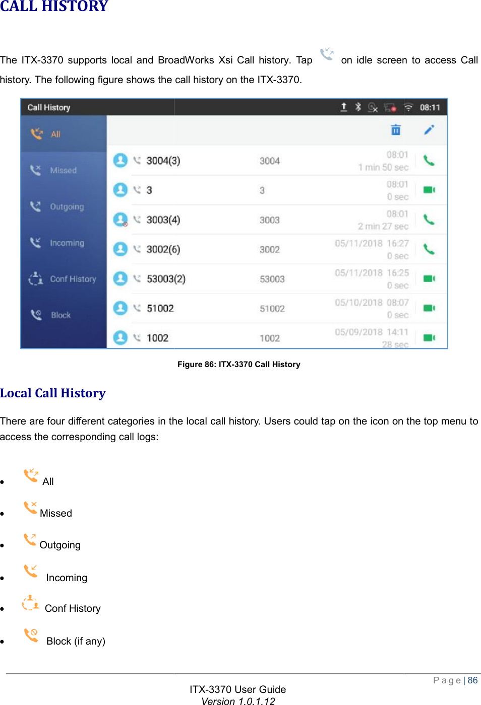   CALL HISTORY The ITX-3370 supports local and BroadWorks Xsi Call history. history. The following figure shows the call history on the  Local Call History There are four different categories in the local call history. Users could tap on the icon on the top menu to access the corresponding call logs:  ·  All  · Missed · Outgoing ·  Incoming ·  Conf History ·  Block (if any) ITX-3370 User Guide Version 1.0.1.12 supports local and BroadWorks Xsi Call history. Tap   on idle screen The following figure shows the call history on the ITX-3370. Figure 86: ITX-3370 Call History There are four different categories in the local call history. Users could tap on the icon on the top menu to  Page| 86 on idle screen to access Call There are four different categories in the local call history. Users could tap on the icon on the top menu to 