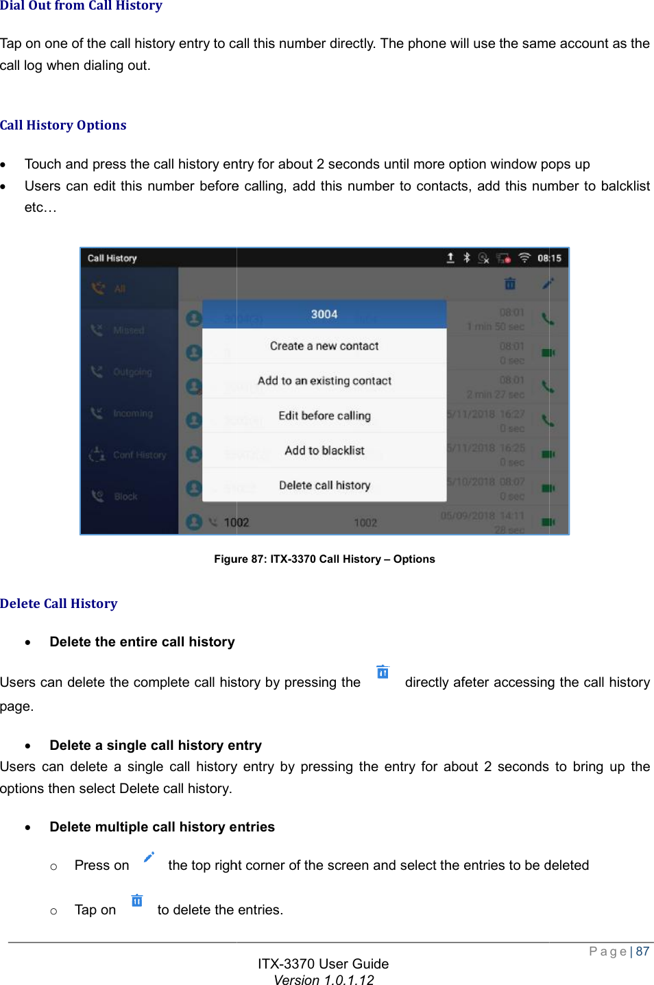   Dial Out from Call History Tap on one of the call history entry to call this number directly. The phone will use the same account as the call log when dialing out.  Call History Options · Touch and press the call history entry for about 2 seconds until · Users can edit this number before calling, add this number to contacts, add this number to balcklistetc…  Figure Delete Call History · Delete the entire call history Users can delete the complete call history by pressing the page. · Delete a single call history entryUsers can delete a single call history entry by pressing the entry for about 2 seconds to bring up the options then select Delete call history. · Delete multiple call history entrieso Press on   the top right corner of the screen and select the entries to be deletedo Tap on   to delete the entries.ITX-3370 User Guide Version 1.0.1.12 Tap on one of the call history entry to call this number directly. The phone will use the same account as the Touch and press the call history entry for about 2 seconds until more option window pops upUsers can edit this number before calling, add this number to contacts, add this number to balcklistFigure 87: ITX-3370 Call History – Options  Users can delete the complete call history by pressing the  directly afeter accessing the call history Delete a single call history entry Users can delete a single call history entry by pressing the entry for about 2 seconds to bring up the  Delete multiple call history entries the top right corner of the screen and select the entries to be deletedto delete the entries.  Page| 87 Tap on one of the call history entry to call this number directly. The phone will use the same account as the window pops up Users can edit this number before calling, add this number to contacts, add this number to balcklist  directly afeter accessing the call history Users can delete a single call history entry by pressing the entry for about 2 seconds to bring up the the top right corner of the screen and select the entries to be deleted 