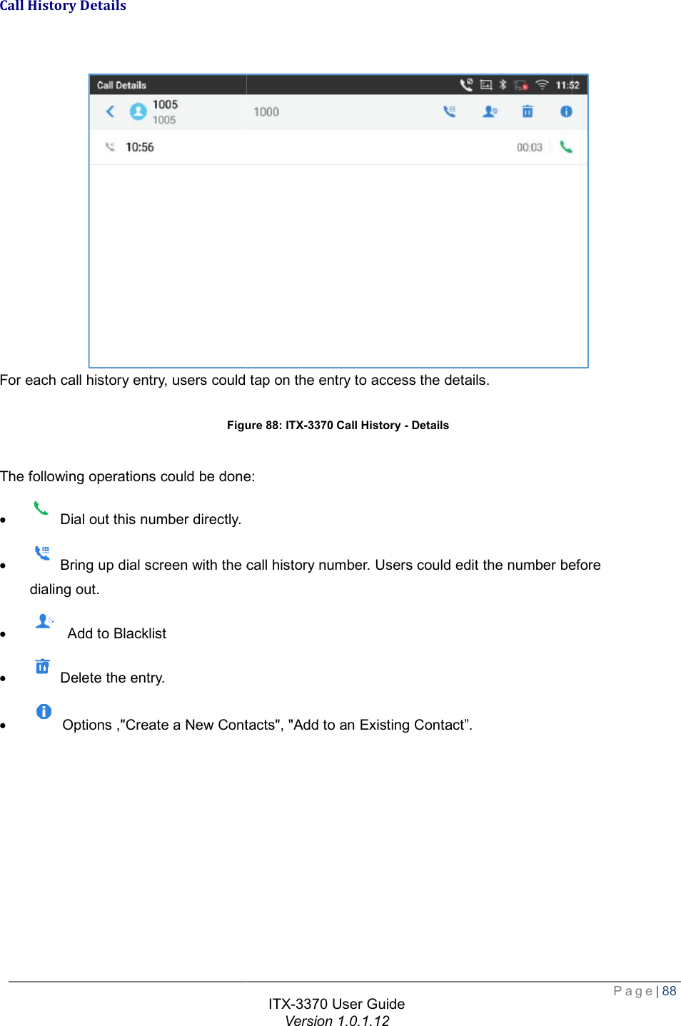   Call History Details For each call history entry, users could tap onFigure  The following operations could be done:·  Dial out this number directly. ·   Bring up dial screen with the call history number. Users could edit the number dialing out. ·  Add to Blacklist ·  Delete the entry. · Options ,&quot;Create a New Contacts&quot;, &quot;Add to  ITX-3370 User Guide Version 1.0.1.12 For each call history entry, users could tap on the entry to access the details. Figure 88: ITX-3370 Call History - Details The following operations could be done:  Bring up dial screen with the call history number. Users could edit the number before Contacts&quot;, &quot;Add to an Existing Contact”.  Page| 88 before   