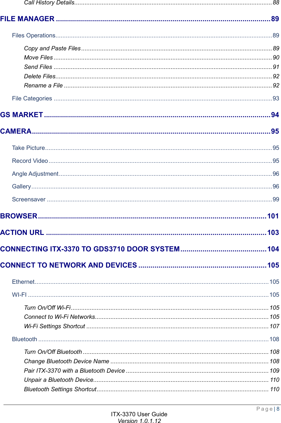  Page| 8  ITX-3370 User Guide Version 1.0.1.12  Call History Details ................................................................................................................... 88 FILE MANAGER ........................................................................................................... 89 Files Operations.............................................................................................................................. 89 Copy and Paste Files ............................................................................................................... 89 Move Files ............................................................................................................................... 90 Send Files ............................................................................................................................... 91 Delete Files .............................................................................................................................. 92 Rename a File ......................................................................................................................... 92 File Categories ............................................................................................................................... 93 GS MARKET ................................................................................................................. 94 CAMERA ....................................................................................................................... 95 Take Picture .................................................................................................................................... 95 Record Video .................................................................................................................................. 95 Angle Adjustment ............................................................................................................................ 96 Gallery ............................................................................................................................................ 96 Screensaver ................................................................................................................................... 99 BROWSER .................................................................................................................. 101 ACTION URL .............................................................................................................. 103 CONNECTING ITX-3370 TO GDS3710 DOOR SYSTEM ........................................... 104 CONNECT TO NETWORK AND DEVICES ................................................................ 105 Ethernet ........................................................................................................................................ 105 WI-FI ............................................................................................................................................ 105 Turn On/Off Wi-Fi ................................................................................................................... 105 Connect to Wi-Fi Networks ..................................................................................................... 105 Wi-Fi Settings Shortcut .......................................................................................................... 107 Bluetooth ...................................................................................................................................... 108 Turn On/Off Bluetooth ............................................................................................................ 108 Change Bluetooth Device Name ............................................................................................ 108 Pair ITX-3370 with a Bluetooth Device ................................................................................... 109 Unpair a Bluetooth Device ...................................................................................................... 110 Bluetooth Settings Shortcut .................................................................................................... 110 