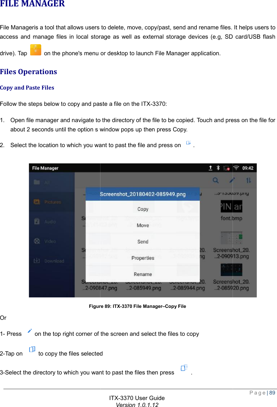   FILE MANAGER File Manageris a tool that allows users to delete, move, copyaccess and manage files in local storage as well as external storage devices (e.g, SD card/USB flash drive). Tap   on the phone&apos;s menu or desktop to launch File Manager application.Files Operations Copy and Paste Files Follow the steps below to copy and paste1. Open file manager and navigate to the directory of the file to be copied. Touch and press on the file for about 2 seconds until the option s window pops up then press Copy.2. Select the location to which you want to past the file and press on  Figure Or 1- Press  on the top right corner of the screen and select the files to copy2-Tap on to copy the files selected3-Select the directory to which you want to past the files then press ITX-3370 User Guide Version 1.0.1.12 File Manageris a tool that allows users to delete, move, copy/past, send and rename files. It helps users to access and manage files in local storage as well as external storage devices (e.g, SD card/USB flash on the phone&apos;s menu or desktop to launch File Manager application. paste a file on the ITX-3370: Open file manager and navigate to the directory of the file to be copied. Touch and press on the file for the option s window pops up then press Copy. the location to which you want to past the file and press on . Figure 89: ITX-3370 File Manager–Copy File the top right corner of the screen and select the files to copy to copy the files selected elect the directory to which you want to past the files then press .  Page| 89 /past, send and rename files. It helps users to access and manage files in local storage as well as external storage devices (e.g, SD card/USB flash Open file manager and navigate to the directory of the file to be copied. Touch and press on the file for  