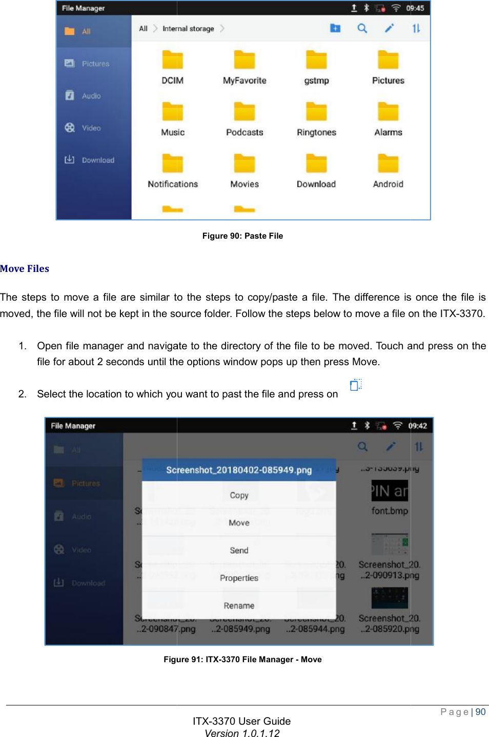   Move Files The steps to move a file are similar tomoved, the file will not be kept in the source folder. Follow the steps below to move a file on the  1. Open file manager and navigate to the directory of the file to be file for about 2 seconds until the options window pops up then press 2. Select the location to which you want to past the file and press on Figure  ITX-3370 User Guide Version 1.0.1.12 Figure 90: Paste File similar to the steps to copy/paste a file. The difference is once the file is the file will not be kept in the source folder. Follow the steps below to move a file on the Open file manager and navigate to the directory of the file to be moved. Touch and press on the file for about 2 seconds until the options window pops up then press Move. Select the location to which you want to past the file and press on  Figure 91: ITX-3370 File Manager - Move  Page| 90  copy/paste a file. The difference is once the file is the file will not be kept in the source folder. Follow the steps below to move a file on the ITX-3370. . Touch and press on the 