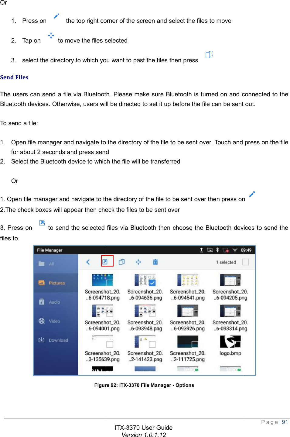   Or 1. Press on   the top right corner of the screen and select the files to move2. Tap on to move the files selected3. select the directory to which you want to past the files then press Send Files The users can send a file via Bluetooth. Please make sure Bluetooth is turned on Bluetooth devices. Otherwise, users will be directed to set it up before the file can be sent out. To send a file:  1. Open file manager and navigate to the directory of the file to be sent over. Touch and press on the file for about 2 seconds and press send2. Select the Bluetooth device to which the file will be transferred Or 1. Open file manager and navigate to the directory of the file to be sent over then press on2.The check boxes will appear then check the files to be sent over3. Press on to send the selected files via Bluetooth then choose the Bluetooth devices to send the files to. Figure ITX-3370 User Guide Version 1.0.1.12 op right corner of the screen and select the files to move to move the files selected select the directory to which you want to past the files then press  The users can send a file via Bluetooth. Please make sure Bluetooth is turned on and connected to the Bluetooth devices. Otherwise, users will be directed to set it up before the file can be sent out.Open file manager and navigate to the directory of the file to be sent over. Touch and press on the file and press send Select the Bluetooth device to which the file will be transferred 1. Open file manager and navigate to the directory of the file to be sent over then press oncheck the files to be sent over to send the selected files via Bluetooth then choose the Bluetooth devices to send the Figure 92: ITX-3370 File Manager - Options  Page| 91 and connected to the Bluetooth devices. Otherwise, users will be directed to set it up before the file can be sent out. Open file manager and navigate to the directory of the file to be sent over. Touch and press on the file 1. Open file manager and navigate to the directory of the file to be sent over then press on to send the selected files via Bluetooth then choose the Bluetooth devices to send the  