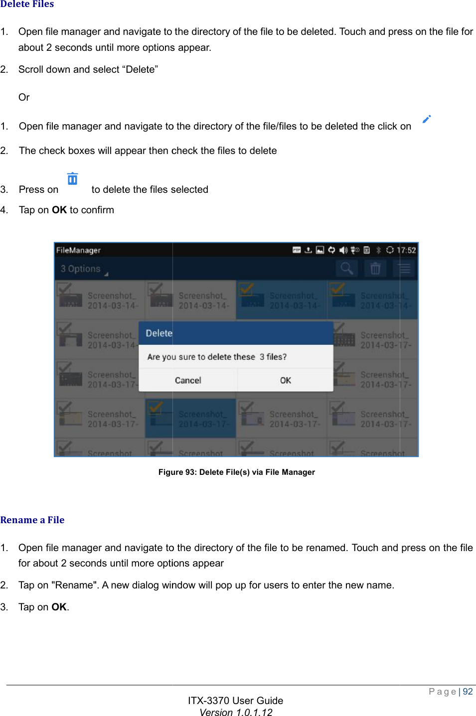   Delete Files 1. Open file manager and navigate to the directory of the file to babout 2 seconds until more options appear2. Scroll down and select “Delete” Or 1.  Open file manager and navigate to the directory of the file/files to be deleted2.  The check boxes will appear then check the files to delete3.  Press on  to delete the files selected4.  Tap on OK to confirm  Figure  Rename a File 1. Open file manager and navigate to the directory of the file to be for about 2 seconds until more options appear2. Tap on &quot;Rename&quot;. A new dialog window will pop up for users to enter the new name.3. Tap on OK. ITX-3370 User Guide Version 1.0.1.12 Open file manager and navigate to the directory of the file to be deleted. Touch and press on the file for more options appear. 1.  Open file manager and navigate to the directory of the file/files to be deleted the click on check the files to delete to delete the files selected Figure 93: Delete File(s) via File Manager Open file manager and navigate to the directory of the file to be renamed. Touch and press on the file more options appear &quot;Rename&quot;. A new dialog window will pop up for users to enter the new name.  Page| 92 . Touch and press on the file for the click on   . Touch and press on the file  