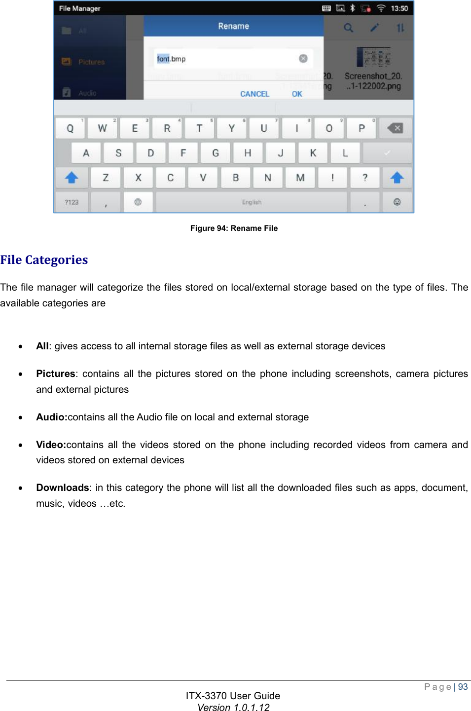  Page| 93  ITX-3370 User Guide Version 1.0.1.12   Figure 94: Rename File File Categories The file manager will categorize the files stored on local/external storage based on the type of files. The available categories are   · All: gives access to all internal storage files as well as external storage devices  · Pictures: contains all the pictures stored on the phone including screenshots, camera pictures and external pictures · Audio:contains all the Audio file on local and external storage · Video:contains all the videos stored on the phone including recorded videos from camera and videos stored on external devices · Downloads: in this category the phone will list all the downloaded files such as apps, document, music, videos …etc. 