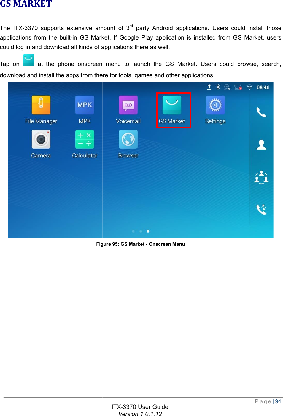   GS MARKET The ITX-3370 supports extensive amount of 3applications from the built-in GS Market. If Google Play application is installed from GS Market, users could log in and download all kinds of applications there as well.Tap on   at the phone onscreen menu to launch the GS Market. Users could browse, search, download and install the apps from there for tools, games and other applications.Figure ITX-3370 User Guide Version 1.0.1.12 supports extensive amount of 3rd party Android applications. Users could install those in GS Market. If Google Play application is installed from GS Market, users could log in and download all kinds of applications there as well. at the phone onscreen menu to launch the GS Market. Users could browse, search, nd install the apps from there for tools, games and other applications. Figure 95: GS Market - Onscreen Menu  Page| 94 party Android applications. Users could install those in GS Market. If Google Play application is installed from GS Market, users at the phone onscreen menu to launch the GS Market. Users could browse, search,  